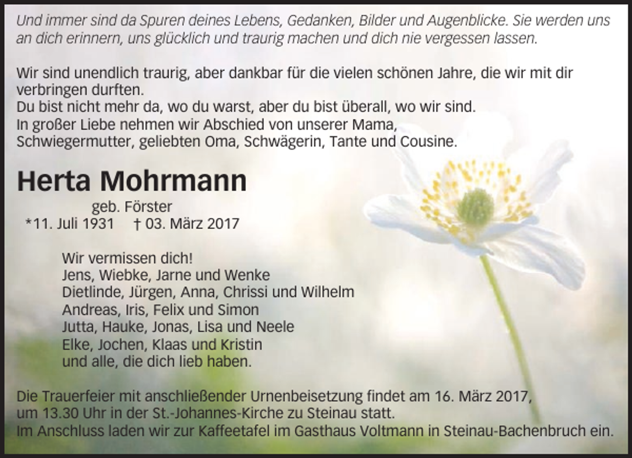<p>Und immer sind da Spuren deines Lebens, Gedanken, Bilder und Augenblicke. Sie werden uns<br />an dich erinnern, uns glücklich und traurig machen und dich nie vergessen lassen.<br />Wir sind unendlich traurig, aber dankbar für die vielen schönen Jahre, die wir mit dir<br />verbringen durften.<br />Du bist nicht mehr da, wo du warst, aber du bist überall, wo wir sind.<br />In großer Liebe nehmen wir Abschied von unserer Mama,<br />Schwiegermutter, geliebten Oma, Schwägerin, Tante und Cousine.</p><p>Herta Mohrmann<br />geb. Förster<br />*11. Juli 1931 † 03. März 2017<br />Wir vermissen dich!<br />Jens, Wiebke, Jarne und Wenke<br />Dietlinde, Jürgen, Anna, Chrissi und Wilhelm<br />Andreas, Iris, Felix und Simon<br />Jutta, Hauke, Jonas, Lisa und Neele<br />Elke, Jochen, Klaas und Kristin<br />und alle, die dich lieb haben.<br />Die Trauerfeier mit anschließender Urnenbeisetzung findet am 16. März 2017,<br />um 13.30 Uhr in der St.-Johannes-Kirche zu Steinau statt.<br />Im Anschluss laden wir zur Kaffeetafel im Gasthaus Voltmann in Steinau-Bachenbruch ein.</p>