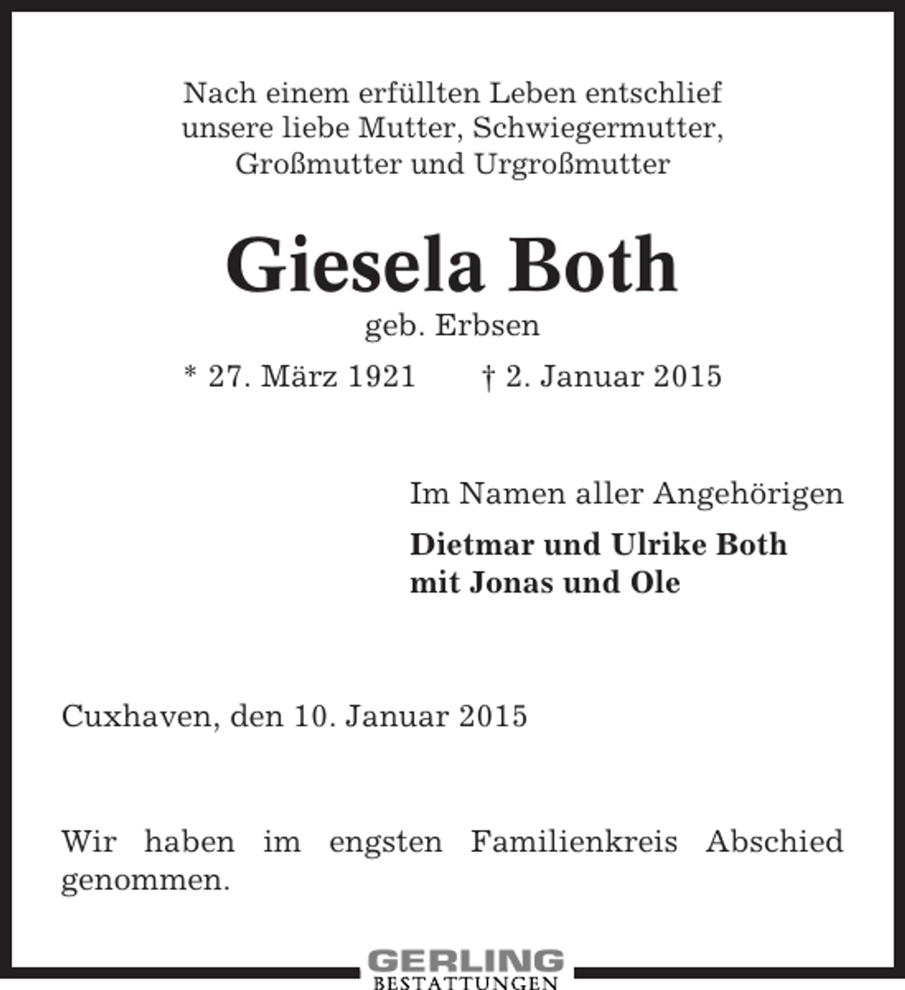 <p>Nach einem erfüllten Leben entschlief<br />unsere liebe Mutter, Schwiegermutter,<br />Großmutter und Urgroßmutter</p><p>Giesela Both<br />geb. Erbsen<br />* 27. März 1921</p><p>† 2. Januar 2015</p><p>Im Namen aller Angehörigen<br />Dietmar und Ulrike Both<br />mit Jonas und Ole</p><p>Cuxhaven, den 10. Januar 2015</p><p>Wir haben im engsten Familienkreis Abschied<br />genommen.</p>