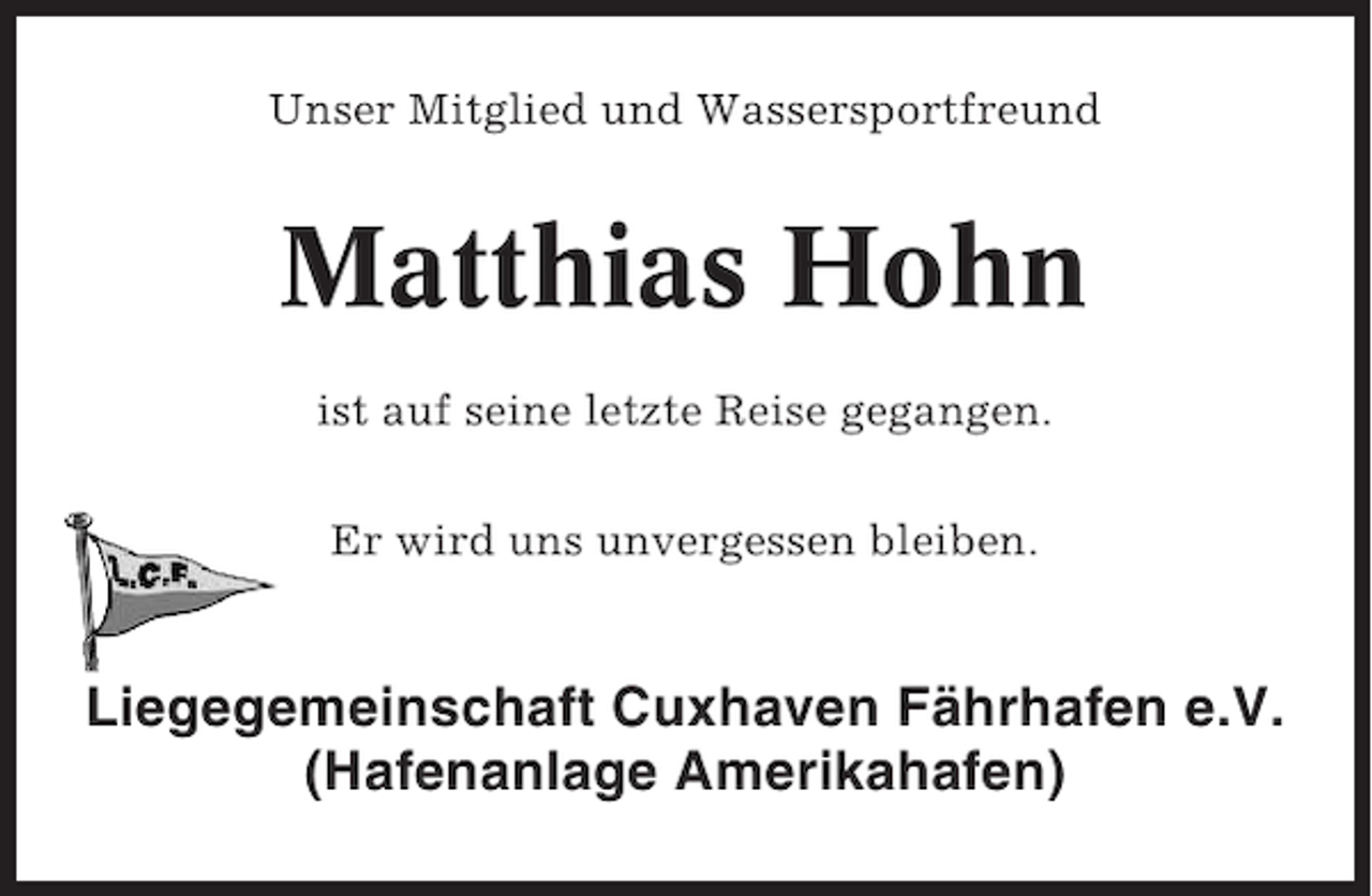<p>Unser Mitglied und Wassersportfreund</p><p>Matthias Hohn<br />ist auf seine letzte Reise gegangen.<br />Er wird uns unvergessen bleiben.</p><p>Liegegemeinschaft Cuxhaven Fährhafen e.V.<br />(Hafenanlage Amerikahafen)</p>