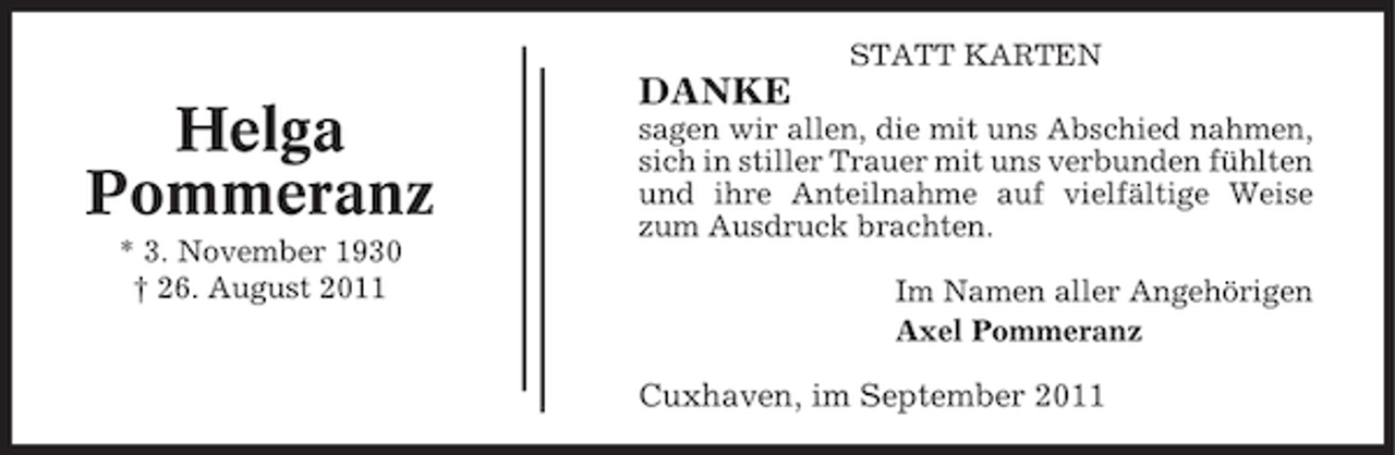 <p>STATT KARTEN</p><p>Helga<br />Pommeranz<br />* 3. November 1930<br />† 26. August 2011</p><p>DANKE<br />sagen wir allen, die mit uns Abschied nahmen,<br />sich in stiller Trauer mit uns verbunden fühlten<br />und ihre Anteilnahme auf vielfältige Weise<br />zum Ausdruck brachten.<br />Im Namen aller Angehörigen<br />Axel Pommeranz</p><p>Cuxhaven, im September 2011</p>