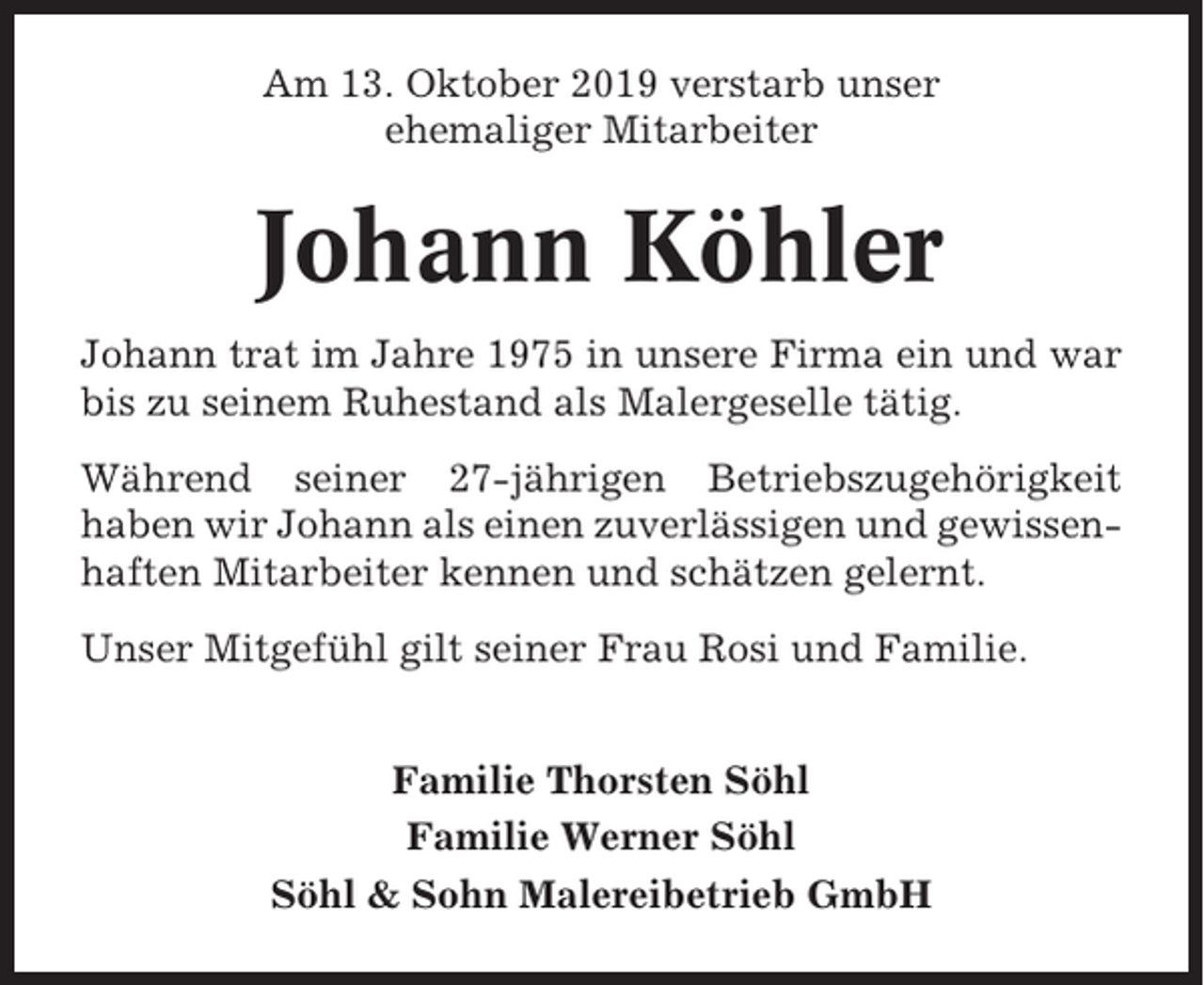 <p>Am 13. Oktober 2019 verstarb unser<br />ehemaliger Mitarbeiter</p><p>Johann Köhler<br />Johann trat im Jahre 1975 in unsere Firma ein und war<br />bis zu seinem Ruhestand als Malergeselle tätig.<br />Während seiner 27-jährigen Betriebszugehörigkeit<br />haben wir Johann als einen zuverlässigen und gewissenhaften Mitarbeiter kennen und schätzen gelernt.<br />Unser Mitgefühl gilt seiner Frau Rosi und Familie.<br />Familie Thorsten Söhl<br />Familie Werner Söhl<br />Söhl &amp; Sohn Malereibetrieb GmbH</p>