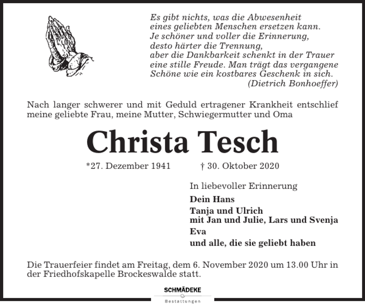 <p>Es gibt nichts, was die Abwesenheit<br />eines geliebten Menschen ersetzen kann.<br />Je schöner und voller die Erinnerung,<br />desto härter die Trennung,<br />aber die Dankbarkeit schenkt in der Trauer<br />eine stille Freude. Man trägt das vergangene<br />Schöne wie ein kostbares Geschenk in sich.<br />(Dietrich Bonhoeffer)<br />Nach langer schwerer und mit Geduld ertragener Krankheit entschlief<br />meine geliebte Frau, meine Mutter, Schwiegermutter und Oma</p><p>Christa Tesch<br />*27. Dezember 1941</p><p>† 30. Oktober 2020<br />In liebevoller Erinnerung<br />Dein Hans<br />Tanja und Ulrich<br />mit Jan und Julie, Lars und Svenja<br />Eva<br />und alle, die sie geliebt haben</p><p>Die Trauerfeier findet am Freitag, dem 6. November 2020 um 13.00 Uhr in<br />der Friedhofskapelle Brockeswalde statt.</p>