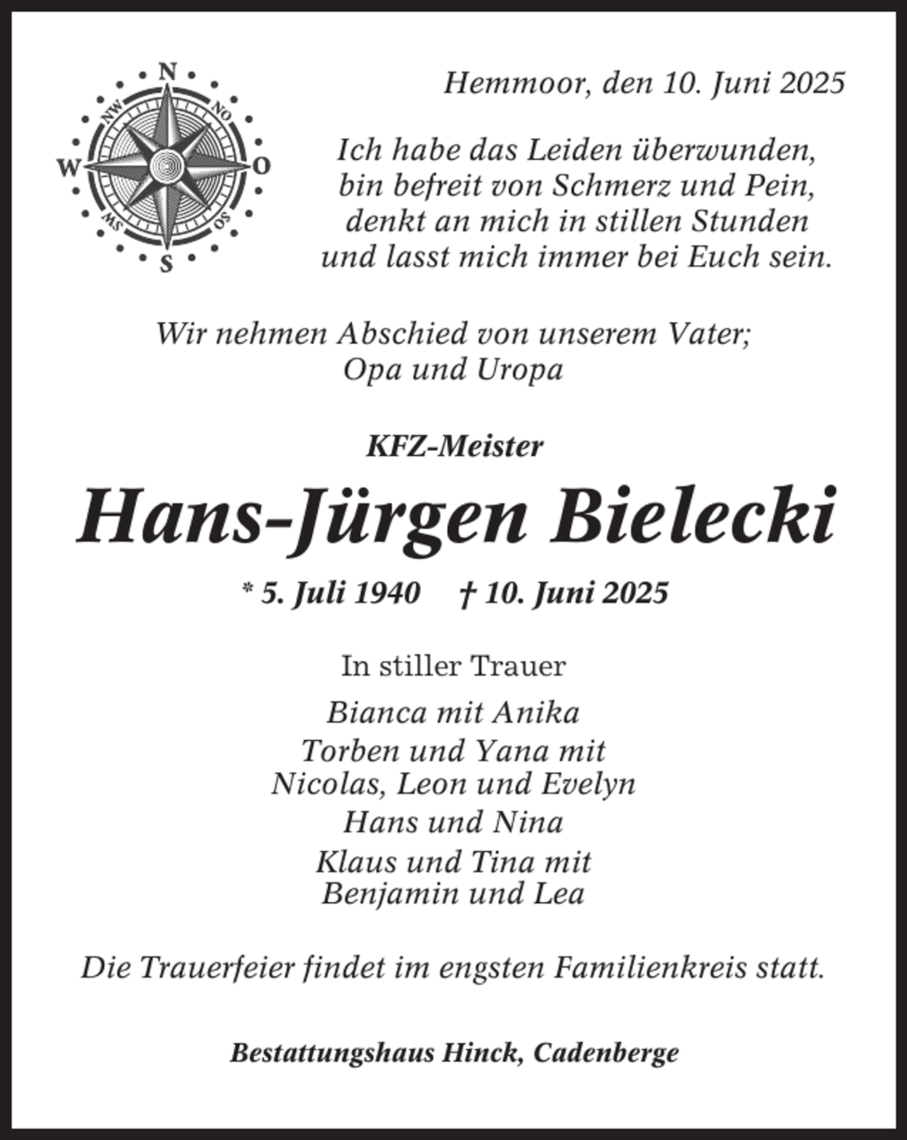 <p>Hemmoor, den 10. Juni 2025<br />Ich habe das Leiden überwunden,<br />bin befreit von Schmerz und Pein,<br />denkt an mich in stillen Stunden<br />und lasst mich immer bei Euch sein.<br />Wir nehmen Abschied von unserem Vater;<br />Opa und Uropa<br />KFZ-Meister</p><p>Hans-Jürgen Bielecki<br />* 5. Juli 1940</p><p>† 10. Juni 2025</p><p>In stiller Trauer<br />Bianca mit Anika<br />Torben und Yana mit<br />Nicolas, Leon und Evelyn<br />Hans und Nina<br />Klaus und Tina mit<br />Benjamin und Lea<br />Die Trauerfeier findet im engsten Familienkreis statt.<br />Bestattungshaus Hinck, Cadenberge</p>