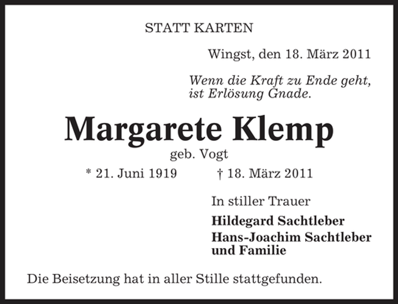 <p>STATT KARTEN Wingst, den 18. März 2011 Wenn die Kraft zu Ende geht, ist Erlösung Gnade.</p><p>Margarete Klemp<br />geb. Vogt * 21. Juni 1919 † 18. März 2011 In stiller Trauer Hildegard Sachtleber Hans-Joachim Sachtleber und Familie Die Beisetzung hat in aller Stille stattgefunden.</p>