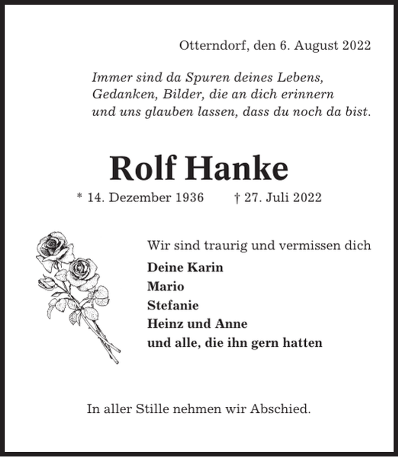 <p>Otterndorf, den 6. August 2022<br />Immer sind da Spuren deines Lebens,<br />Gedanken, Bilder, die an dich erinnern<br />und uns glauben lassen, dass du noch da bist.</p><p>Rolf Hanke<br />* 14. Dezember 1936</p><p>† 27. Juli 2022</p><p>Wir sind traurig und vermissen dich<br />Deine Karin<br />Mario<br />Stefanie<br />Heinz und Anne<br />und alle, die ihn gern hatten</p><p>In aller Stille nehmen wir Abschied.</p>