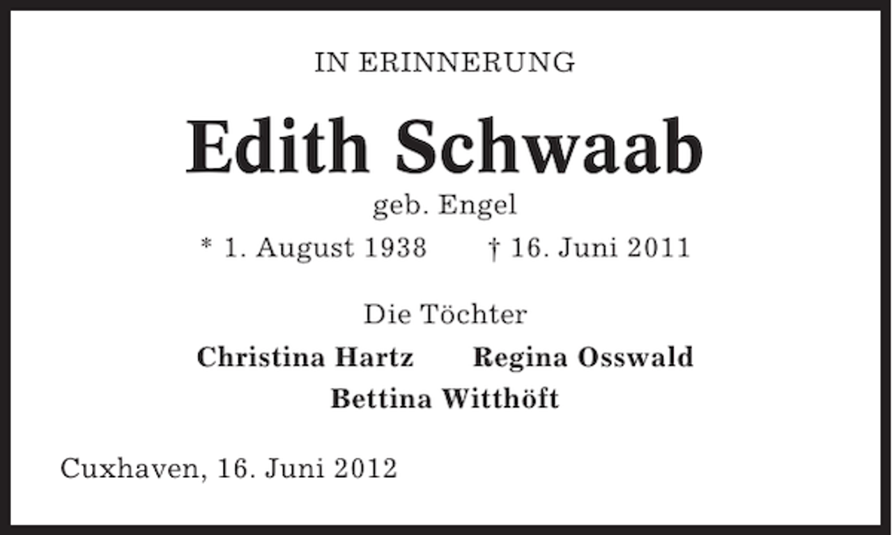 <p>IN ERINNERUNG</p><p>Edith Schwaab<br />geb. Engel<br />* 1. August 1938<br />† 16. Juni 2011<br />Die Töchter<br />Christina Hartz<br />Regina Osswald<br />Bettina Witthöft<br />Cuxhaven, 16. Juni 2012</p>
