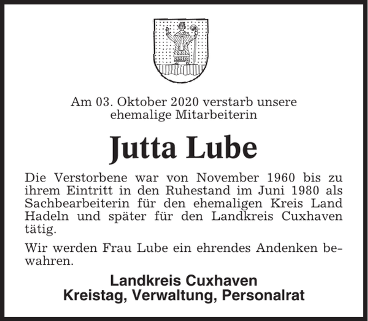 <p>Am 03. Oktober 2020 verstarb unsere<br />ehemalige Mitarbeiterin</p><p>Jutta Lube<br />Die Verstorbene war von November 1960 bis zu<br />ihrem Eintritt in den Ruhestand im Juni 1980 als<br />Sachbearbeiterin für den ehemaligen Kreis Land<br />Hadeln und später für den Landkreis Cuxhaven<br />tätig.<br />Wir werden Frau Lube ein ehrendes Andenken bewahren.</p><p>Landkreis Cuxhaven<br />Kreistag, Verwaltung, Personalrat</p>