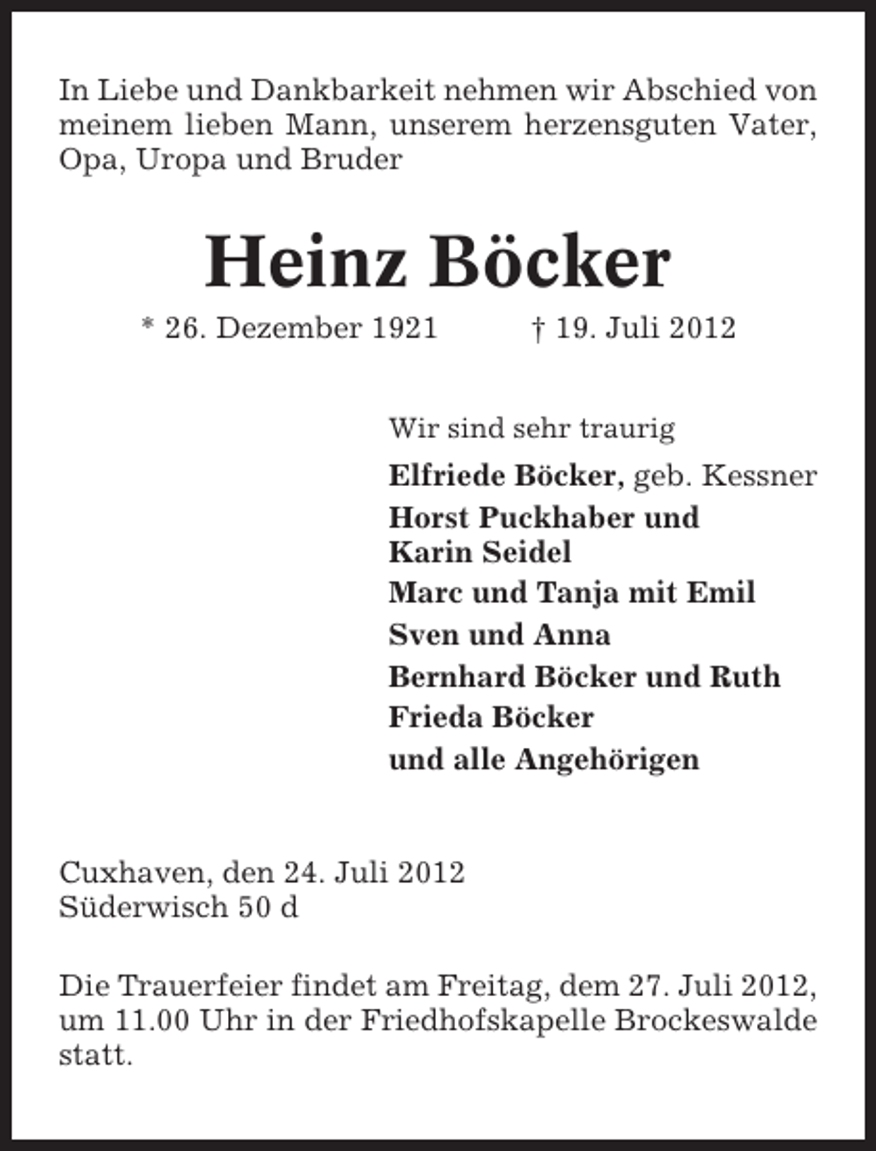 <p>In Liebe und Dankbarkeit nehmen wir Abschied von<br />meinem lieben Mann, unserem herzensguten Vater,<br />Opa, Uropa und Bruder</p><p>Heinz Böcker<br />* 26. Dezember 1921</p><p>† 19. Juli 2012</p><p>Wir sind sehr traurig</p><p>Elfriede Böcker, geb. Kessner<br />Horst Puckhaber und<br />Karin Seidel<br />Marc und Tanja mit Emil<br />Sven und Anna<br />Bernhard Böcker und Ruth<br />Frieda Böcker<br />und alle Angehörigen</p><p>Cuxhaven, den 24. Juli 2012<br />Süderwisch 50 d<br />Die Trauerfeier findet am Freitag, dem 27. Juli 2012,<br />um 11.00 Uhr in der Friedhofskapelle Brockeswalde<br />statt.</p>