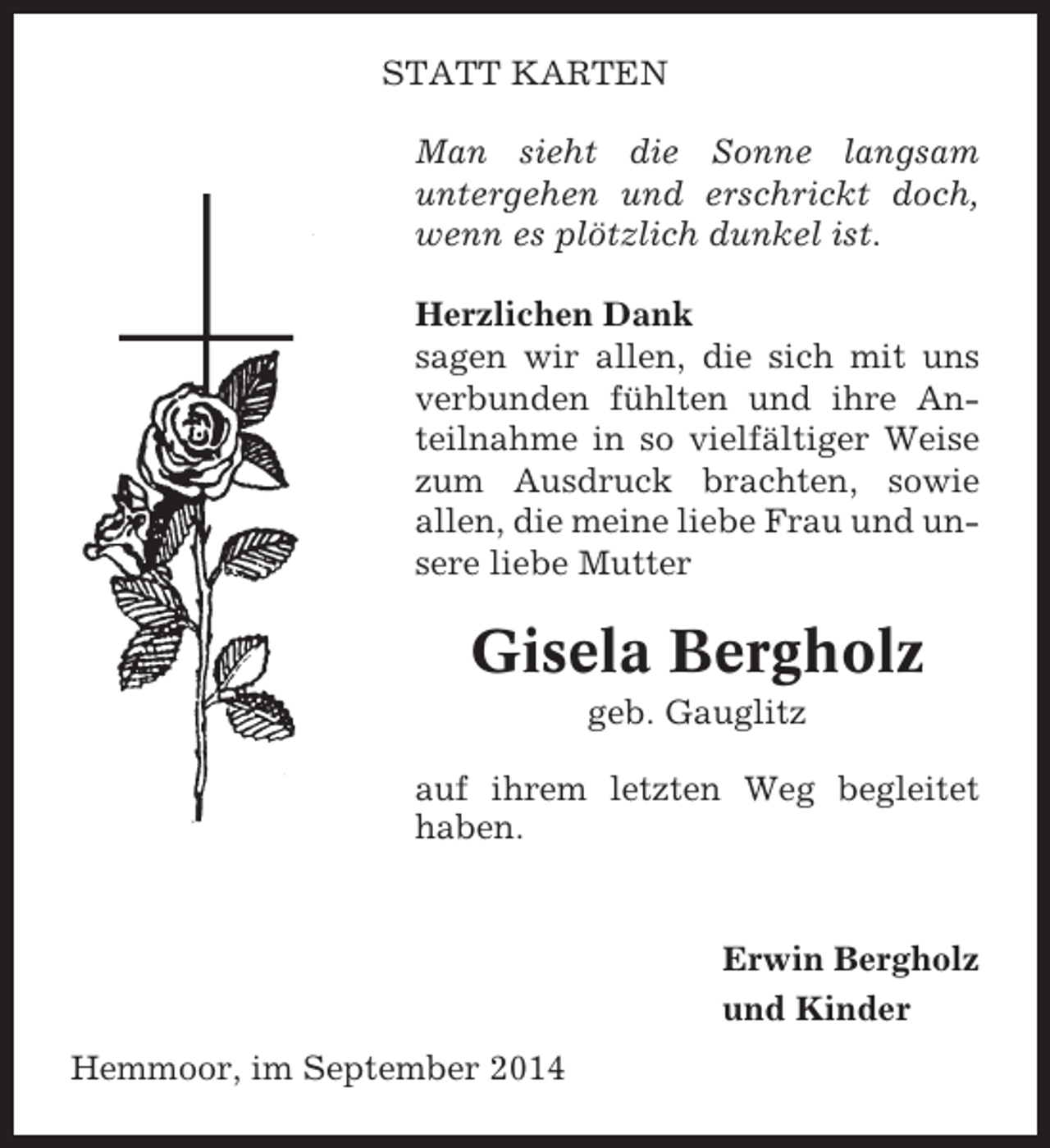 <p>STATT KARTEN<br />Man sieht die Sonne langsam<br />untergehen und erschrickt doch,<br />wenn es plötzlich dunkel ist.<br />Herzlichen Dank<br />sagen wir allen, die sich mit uns<br />verbunden fühlten und ihre Anteilnahme in so vielfältiger Weise<br />zum Ausdruck brachten, sowie<br />allen, die meine liebe Frau und unsere liebe Mutter</p><p>Gisela Bergholz<br />geb. Gauglitz<br />auf ihrem letzten Weg begleitet<br />haben.</p><p>Erwin Bergholz<br />und Kinder<br />Hemmoor, im September 2014</p>