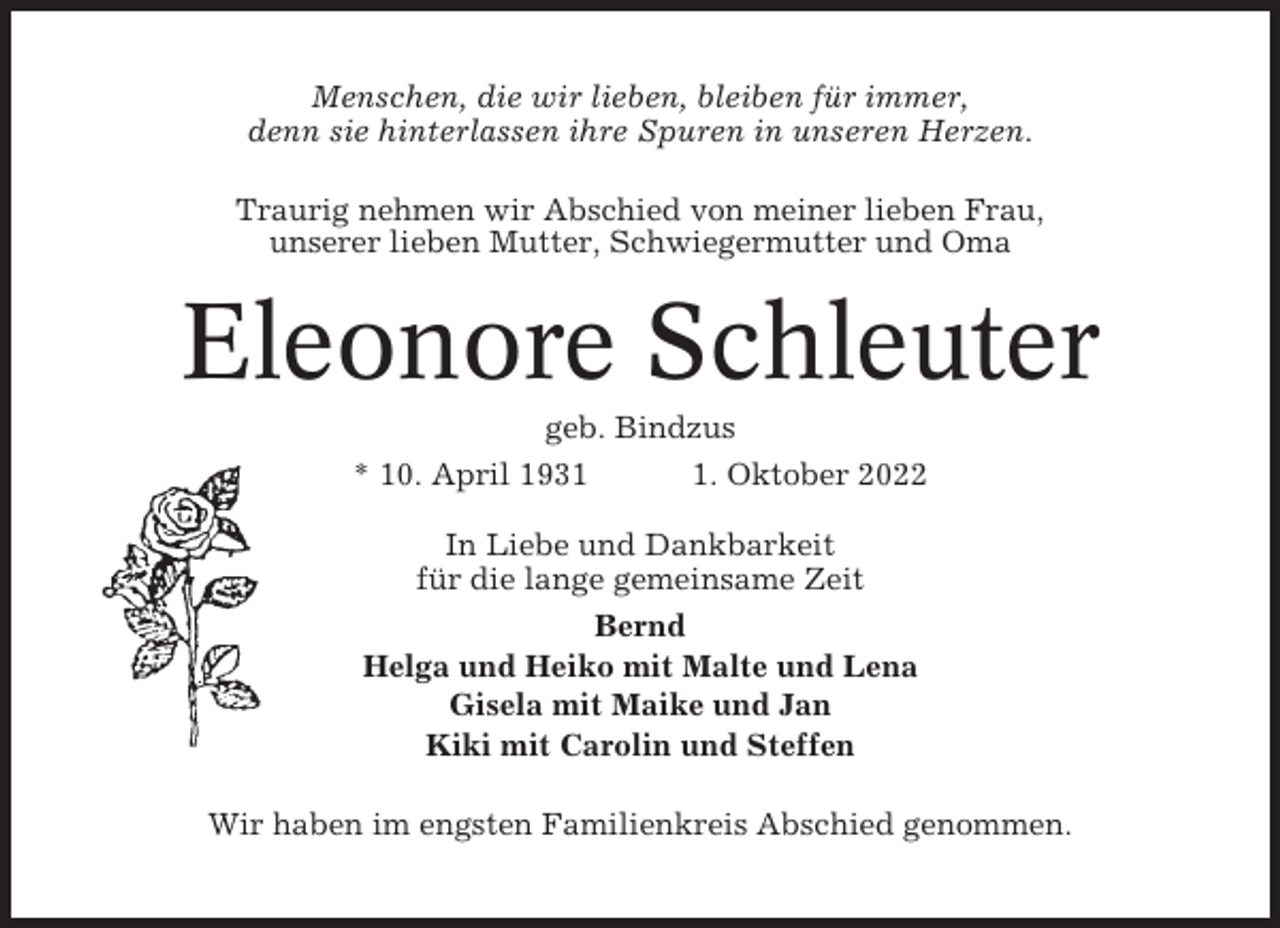 <p>Menschen, die wir lieben, bleiben für immer,<br />denn sie hinterlassen ihre Spuren in unseren Herzen.<br />Traurig nehmen wir Abschied von meiner lieben Frau,<br />unserer lieben Mutter, Schwiegermutter und Oma</p><p>Eleonore Schleuter<br />geb. Bindzus<br />* 10. April 193. Oktober 2022<br />In Liebe und Dankbarkeit<br />für die lange gemeinsame Zeit<br />Bernd<br />Helga und Heiko mit Malte und Lena<br />Gisela mit Maike und Jan<br />Kiki mit Carolin und Steffen<br />Wir haben im engsten Familienkreis Abschied genommen.</p>