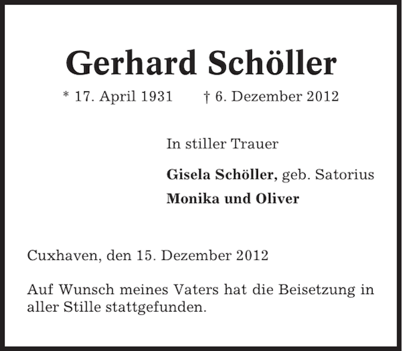 <p>Gerhard Schöller<br />* 17. April 1931</p><p>† 6. Dezember 2012</p><p>In stiller Trauer<br />Gisela Schöller, geb. Satorius<br />Monika und Oliver</p><p>Cuxhaven, den 15. Dezember 2012<br />Auf Wunsch meines Vaters hat die Beisetzung in<br />aller Stille stattgefunden.</p>