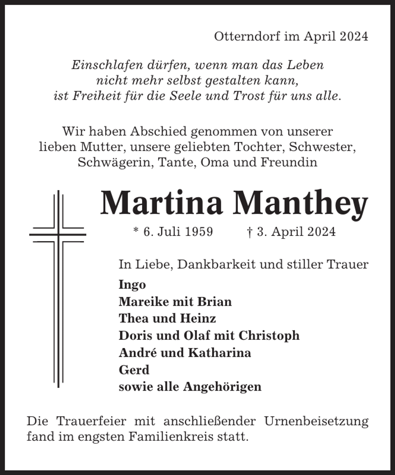 <p>Otterndorf im April 2024<br />Einschlafen dürfen, wenn man das Leben<br />nicht mehr selbst gestalten kann,<br />ist Freiheit für die Seele und Trost für uns alle.<br />Wir haben Abschied genommen von unserer<br />lieben Mutter, unsere geliebten Tochter, Schwester,<br />Schwägerin, Tante, Oma und Freundin</p><p>Martina Manthey<br />* 6. Juli 1959</p><p>† 3. April 2024</p><p>In Liebe, Dankbarkeit und stiller Trauer<br />Ingo<br />Mareike mit Brian<br />Thea und Heinz<br />Doris und Olaf mit Christoph<br />André und Katharina<br />Gerd<br />sowie alle Angehörigen<br />Die Trauerfeier mit anschließender Urnenbeisetzung<br />fand im engsten Familienkreis statt.</p>