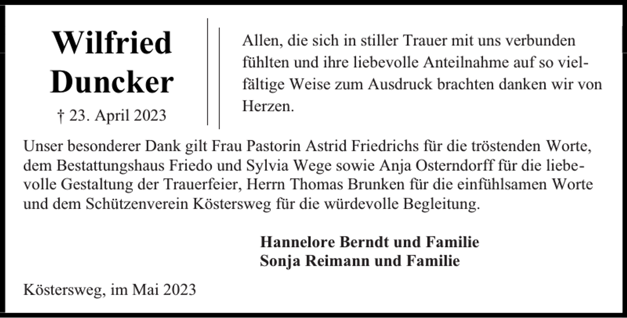 <p>Wilfried<br />Duncker<br />† 23. April 2023</p><p>Allen, die sich in stiller Trauer mit uns verbunden<br />fühlten und ihre liebevolle Anteilnahme auf so vielfältige Weise zum Ausdruck brachten danken wir von<br />Herzen.</p><p>Unser besonderer Dank gilt Frau Pastorin Astrid Friedrichs für die tröstenden Worte,<br />dem Bestattungshaus Friedo und Sylvia Wege sowie Anja Osterndorff für die liebevolle Gestaltung der Trauerfeier, Herrn Thomas Brunken für die einfühlsamen Worte<br />und dem Schützenverein Köstersweg für die würdevolle Begleitung.<br />Hannelore Berndt und Familie<br />Sonja Reimann und Familie<br />Köstersweg, im Mai 2023</p>