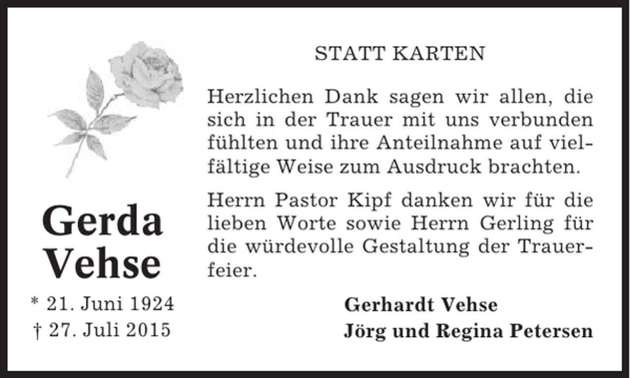 <p>STATT KARTEN<br />Herzlichen Dank sagen wir allen, die<br />sich in der Trauer mit uns verbunden<br />fühlten und ihre Anteilnahme auf vielfältige Weise zum Ausdruck brachten.</p><p>Gerda<br />Vehse<br />* 21. Juni 1924<br />† 27. Juli 2015</p><p>Herrn Pastor Kipf danken wir für die<br />lieben Worte sowie Herrn Gerling für<br />die würdevolle Gestaltung der Trauerfeier.<br />Gerhardt Vehse<br />Jörg und Regina Petersen</p>