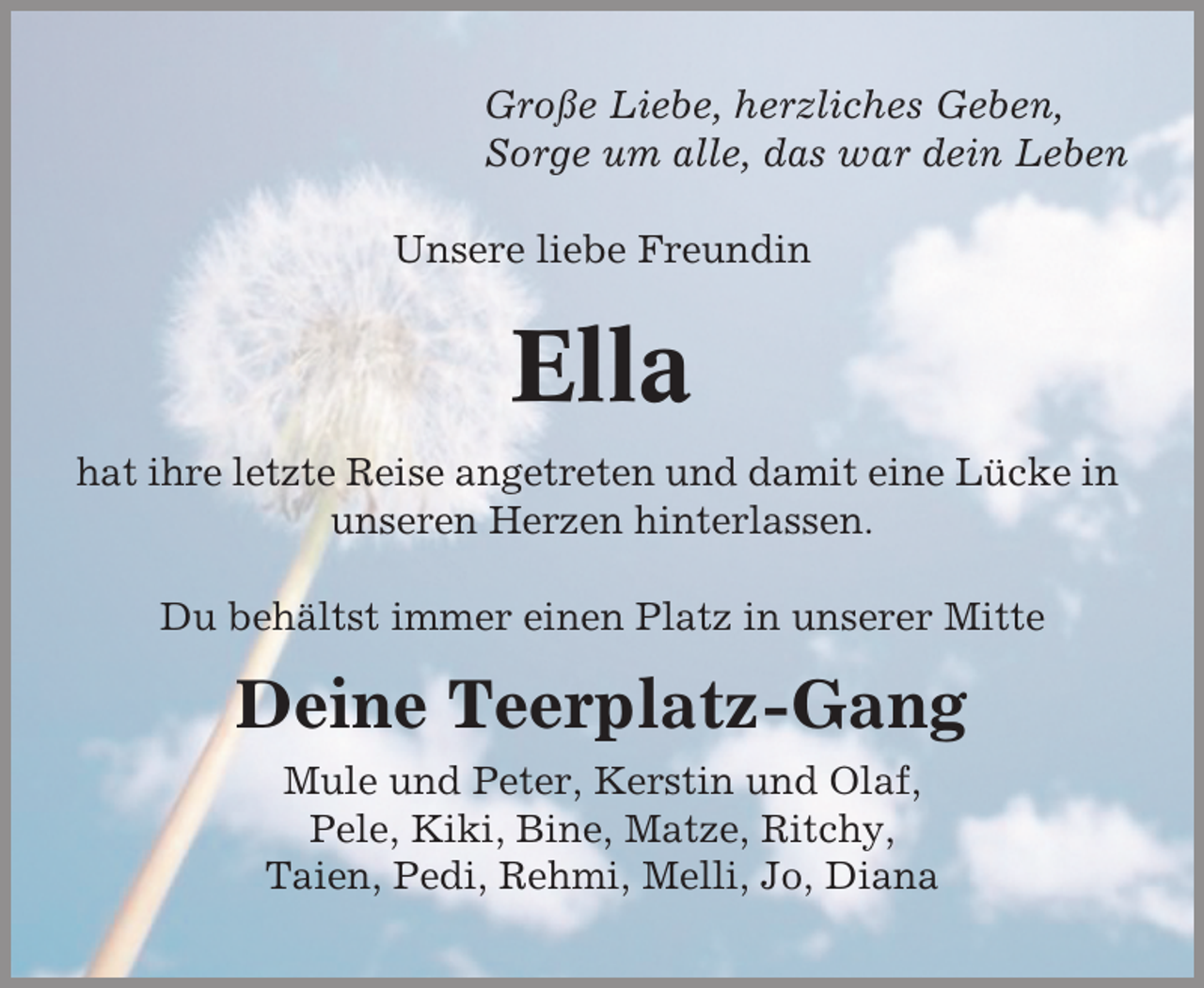 <p>Große Liebe, herzliches Geben,<br />Sorge um alle, das war dein Leben<br />Unsere liebe Freundin</p><p>Ella<br />hat ihre letzte Reise angetreten und damit eine Lücke in<br />unseren Herzen hinterlassen.<br />Du behältst immer einen Platz in unserer Mitte</p><p>Deine Teerplatz-Gang<br />Mule und Peter, Kerstin und Olaf,<br />Pele, Kiki, Bine, Matze, Ritchy,<br />Taien, Pedi, Rehmi, Melli, Jo, Diana</p>