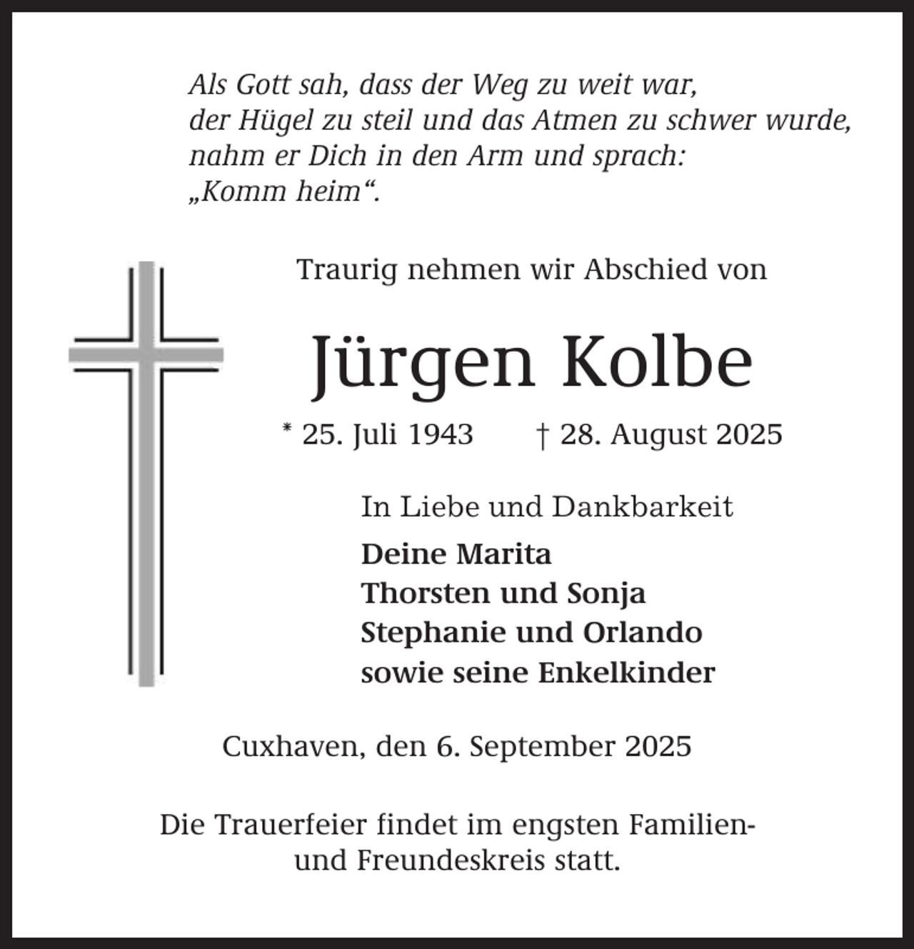 <p>Als Gott sah, dass der Weg zu weit war,<br />der Hügel zu steil und das Atmen zu schwer wurde,<br />nahm er Dich in den Arm und sprach:<br />„Komm heim“.<br />Traurig nehmen wir Abschied von</p><p>Jürgen Kolbe<br />* 25. Juli 1943</p><p>† 28. August 2025</p><p>In Liebe und Dankbarkeit<br />Deine Marita<br />Thorsten und Sonja<br />Stephanie und Orlando<br />sowie seine Enkelkinder<br />Cuxhaven, den 6. September 2025<br />Die Trauerfeier findet im engsten Familienund Freundeskreis statt.</p>
