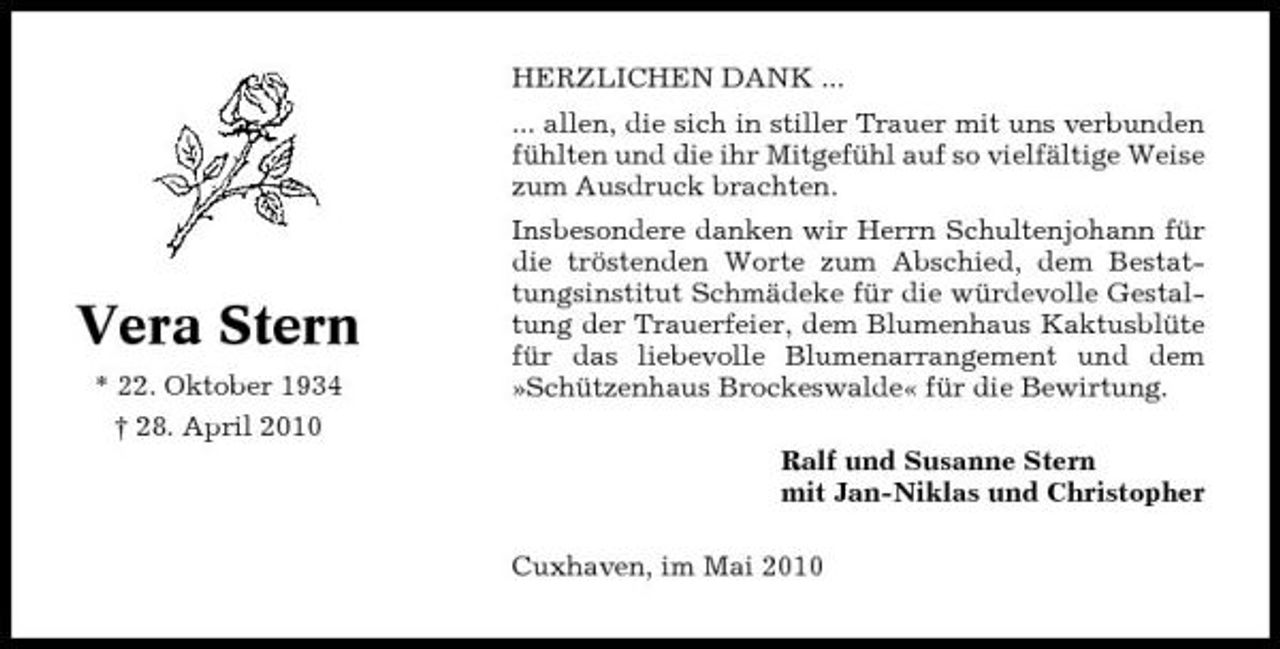 <p>HERZLICHEN DANK ... ... allen, die sich in stiller Trauer mit uns verbunden fühlten und die ihr Mitgefühl auf so vielfältige Weise zum Ausdruck brachten. Insbesondere danken wir Herrn Schultenjohann für die tröstenden Worte zum Abschied, dem Bestattungsinstitut Schmädeke für die würdevolle Gestaltung der Trauerfeier, dem Blumenhaus Kaktusblüte für das liebevolle Blumenarrangement und dem »Schützenhaus Brockeswalde« für die Bewirtung. Ralf und Susanne Stern mit Jan-Niklas und Christopher Cuxhaven, im Mai 2010</p><p>Vera Stern<br />* 22. Oktober 1934 † 28. April 2010</p>