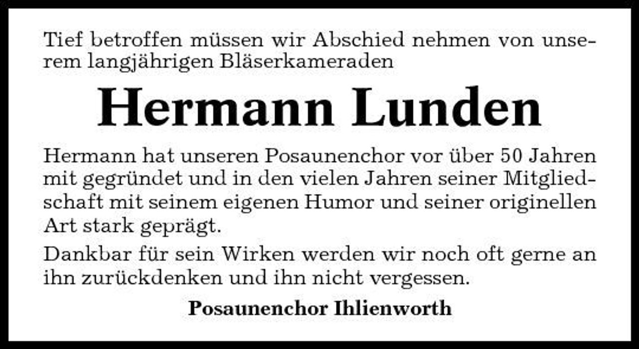 <p>Tief betroffen müssen wir Abschied nehmen von unserem langjährigen Bläserkameraden</p><p>Hermann Lunden<br />Hermann hat unseren Posaunenchor vor über 50 Jahren mit gegründet und in den vielen Jahren seiner Mitgliedschaft mit seinem eigenen Humor und seiner originellen Art stark geprägt. Dankbar für sein Wirken werden wir noch oft gerne an ihn zurückdenken und ihn nicht vergessen. Posaunenchor Ihlienworth</p>