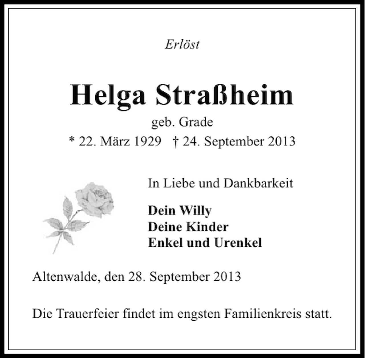 <p>Erlöst</p><p>Helga Straßheim</p><p>geb. Grade<br />* 22. März 1929 † 24. September 2013<br />In Liebe und Dankbarkeit<br />Dein Willy<br />Deine Kinder<br />Enkel und Urenkel<br />Altenwalde, den 28. September 2013<br />Die Trauerfeier findet im engsten Familienkreis statt.</p>