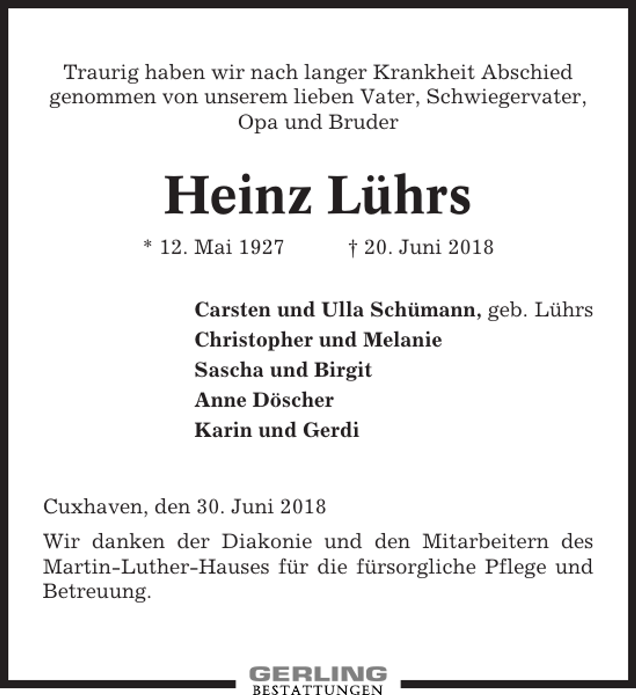 <p>Traurig haben wir nach langer Krankheit Abschied<br />genommen von unserem lieben Vater, Schwiegervater,<br />Opa und Bruder</p><p>Heinz Lührs<br />* 12. Mai 1927</p><p>† 20. Juni 2018</p><p>Carsten und Ulla Schümann, geb. Lührs<br />Christopher und Melanie<br />Sascha und Birgit<br />Anne Döscher<br />Karin und Gerdi</p><p>Cuxhaven, den 30. Juni 2018<br />Wir danken der Diakonie und den Mitarbeitern des<br />Martin-Luther-Hauses für die fürsorgliche Pflege und<br />Betreuung.</p>