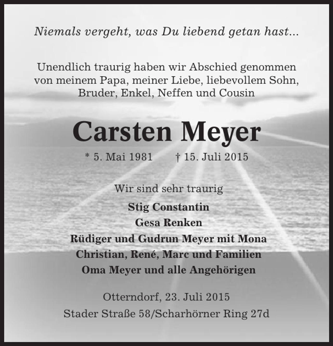 <p>Niemals vergeht, was Du liebend getan hast...<br />Unendlich traurig haben wir Abschied genommen<br />von meinem Papa, meiner Liebe, liebevollem Sohn,<br />Bruder, Enkel, Neffen und Cousin</p><p>Carsten Meyer<br />* 5. Mai 1981</p><p>† 15. Juli 2015</p><p>Wir sind sehr traurig<br />Stig Constantin<br />Gesa Renken<br />Rüdiger und Gudrun Meyer mit Mona<br />Christian, René, Marc und Familien<br />Oma Meyer und alle Angehörigen<br />Otterndorf, 23. Juli 2015<br />Stader Straße 58/Scharhörner Ring 27d</p>