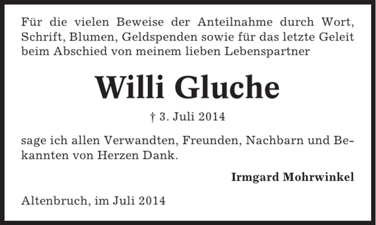 <p>Für die vielen Beweise der Anteilnahme durch Wort,<br />Schrift, Blumen, Geldspenden sowie für das letzte Geleit<br />beim Abschied von meinem lieben Lebenspartner</p><p>Willi Gluche<br />† 3. Juli 2014<br />sage ich allen Verwandten, Freunden, Nachbarn und Bekannten von Herzen Dank.<br />Irmgard Mohrwinkel<br />Altenbruch, im Juli 2014</p>