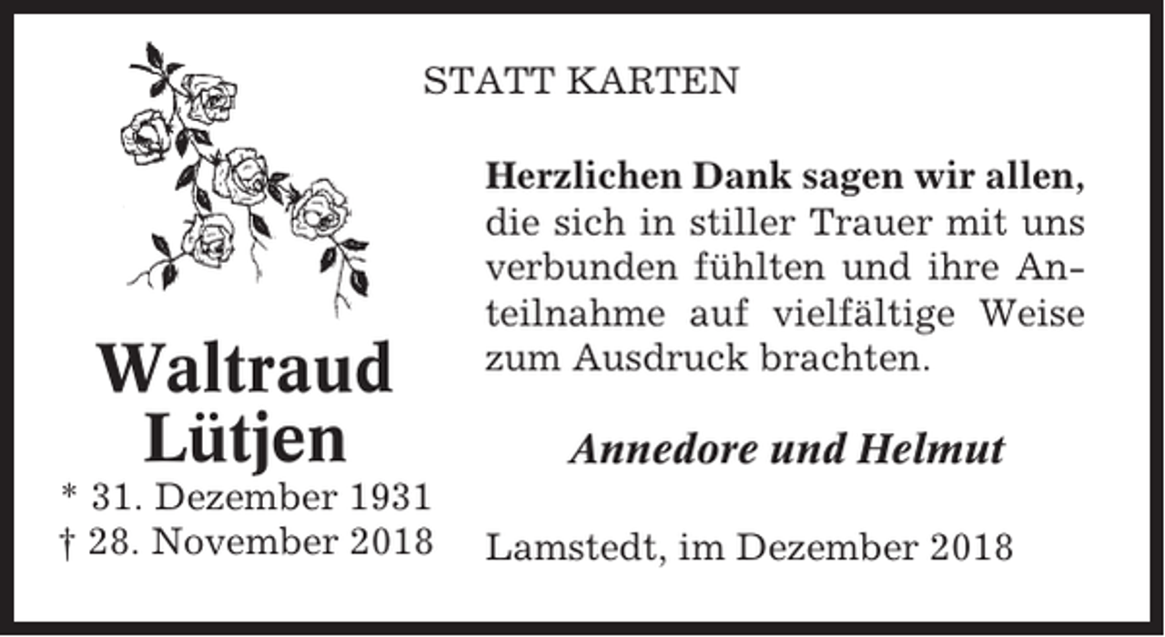 <p>STATT KARTEN</p><p>Waltraud<br />Lütjen<br />* 31. Dezember 1931<br />† 28. November 2018</p><p>Herzlichen Dank sagen wir allen,<br />die sich in stiller Trauer mit uns<br />verbunden fühlten und ihre Anteilnahme auf vielfältige Weise<br />zum Ausdruck brachten.</p><p>Annedore und Helmut<br />Lamstedt, im Dezember 2018</p>