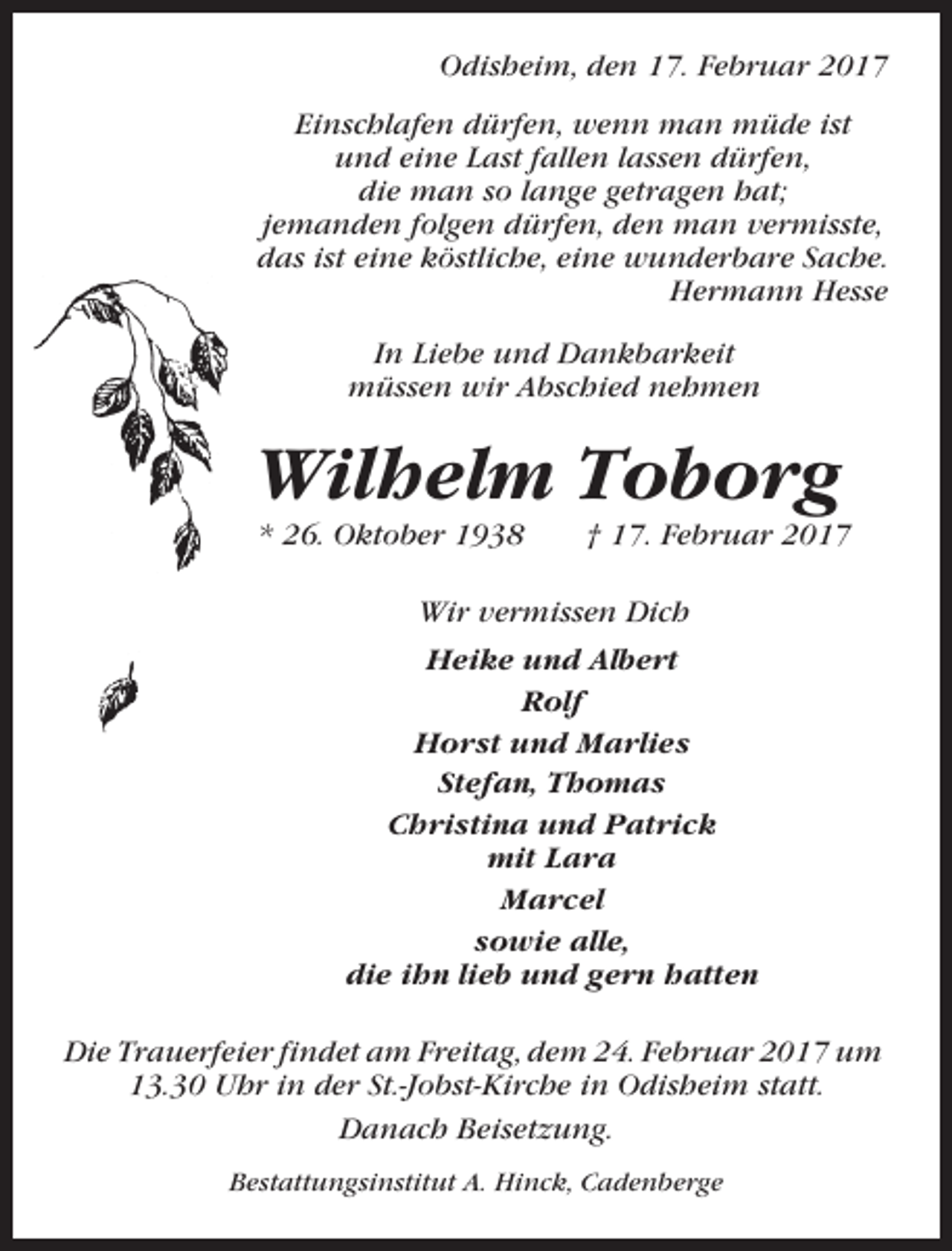 <p>Odisheim, den 17. Februar 2017<br />Einschlafen dürfen, wenn man müde ist<br />und eine Last fallen lassen dürfen,<br />die man so lange getragen hat;<br />jemanden folgen dürfen, den man vermisste,<br />das ist eine köstliche, eine wunderbare Sache.<br />Hermann Hesse<br />In Liebe und Dankbarkeit<br />müssen wir Abschied nehmen</p><p>Wilhelm Toborg<br />* 26. Oktober 1938</p><p>† 17. Februar 2017</p><p>Wir vermissen Dich<br />Heike und Albert<br />Rolf<br />Horst und Marlies<br />Stefan, Thomas<br />Christina und Patrick<br />mit Lara<br />Marcel<br />sowie alle,<br />die ihn lieb und gern hatten<br />Die Trauerfeier findet am Freitag, dem 24. Februar 2017 um<br />13.30 Uhr in der St.-Jobst-Kirche in Odisheim statt.<br />Danach Beisetzung.<br />Bestattungsinstitut A. Hinck, Cadenberge</p>