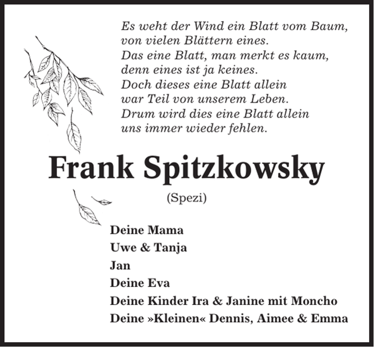 <p>Es weht der Wind ein Blatt vom Baum,<br />von vielen Blättern eines.<br />Das eine Blatt, man merkt es kaum,<br />denn eines ist ja keines.<br />Doch dieses eine Blatt allein<br />war Teil von unserem Leben.<br />Drum wird dies eine Blatt allein<br />uns immer wieder fehlen.</p><p>Frank Spitzkowsky<br />(Spezi)<br />Deine Mama<br />Uwe &amp; Tanja<br />Jan<br />Deine Eva<br />Deine Kinder Ira &amp; Janine mit Moncho<br />Deine »Kleinen« Dennis, Aimee &amp; Emma</p>