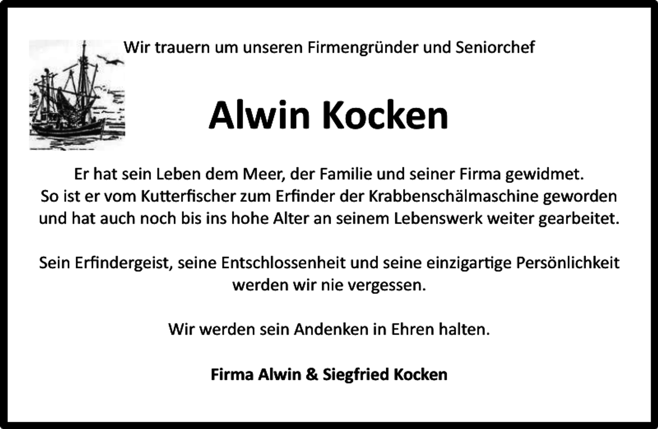<p>Wir trauern um unseren Firmengründer und Seniorchef</p><p>Alwin Kocken<br />Er hat sein Leben dem Meer, der Familie und seiner Firma gewidmet.<br />So ist er vom Kutterﬁscher zum Erﬁnder der Krabbenschälmaschine geworden<br />und hat auch noch bis ins hohe Alter an seinem Lebenswerk weiter gearbeitet.<br />Sein Erﬁndergeist, seine Entschlossenheit und seine einzigartige Persönlichkeit<br />werden wir nie vergessen.<br />Wir werden sein Andenken in Ehren halten.<br />Firma Alwin &amp; Siegfried Kocken</p>