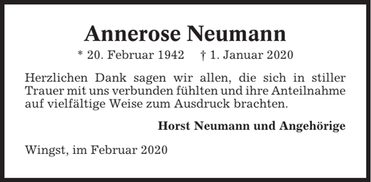 <p>Annerose Neumann<br />* 20. Februar 1942</p><p>† 1. Januar 2020</p><p>Herzlichen Dank sagen wir allen, die sich in stiller<br />Trauer mit uns verbunden fühlten und ihre Anteilnahme<br />auf vielfältige Weise zum Ausdruck brachten.<br />Horst Neumann und Angehörige<br />Wingst, im Februar 2020</p>