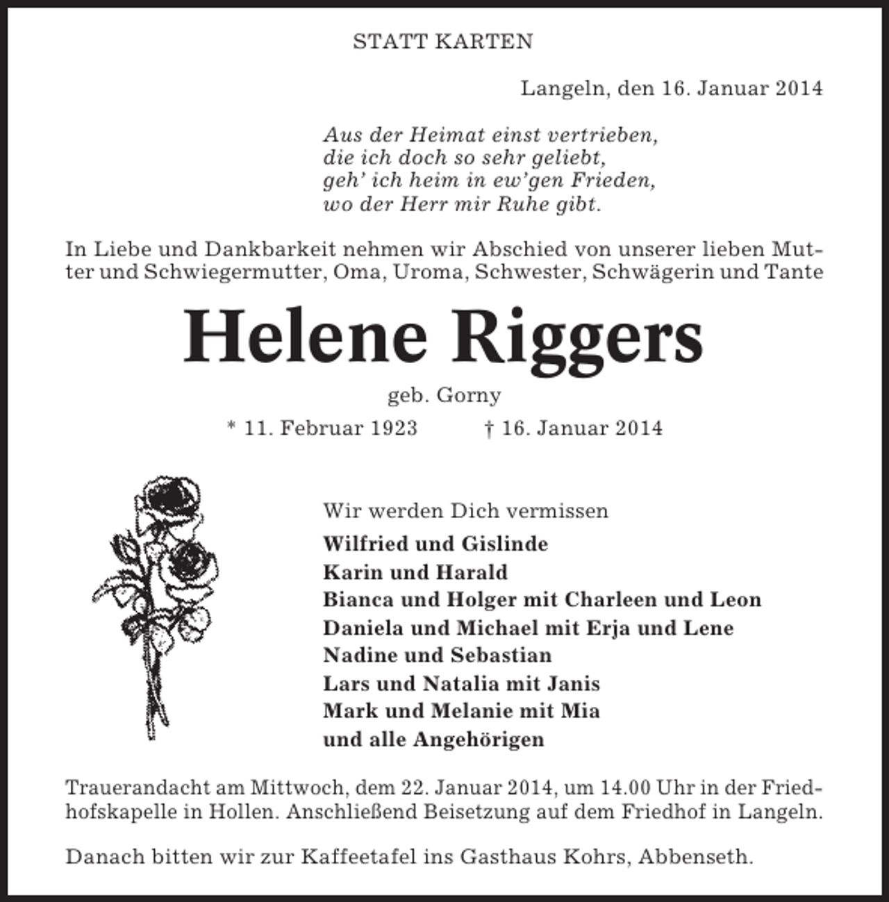 <p>STATT KARTEN<br />Langeln, den 16. Januar 2014<br />Aus der Heimat einst vertrieben,<br />die ich doch so sehr geliebt,<br />geh’ ich heim in ew’gen Frieden,<br />wo der Herr mir Ruhe gibt.<br />In Liebe und Dankbarkeit nehmen wir Abschied von unserer lieben Mutter und Schwiegermutter, Oma, Uroma, Schwester, Schwägerin und Tante</p><p>Helene Riggers<br />geb. Gorny<br />* 11. Februar 1923<br />† 16. Januar 2014</p><p>Wir werden Dich vermissen<br />Wilfried und Gislinde<br />Karin und Harald<br />Bianca und Holger mit Charleen und Leon<br />Daniela und Michael mit Erja und Lene<br />Nadine und Sebastian<br />Lars und Natalia mit Janis<br />Mark und Melanie mit Mia<br />und alle Angehörigen<br />Trauerandacht am Mittwoch, dem 22. Januar 2014, um 14.00 Uhr in der Friedhofskapelle in Hollen. Anschließend Beisetzung auf dem Friedhof in Langeln.<br />Danach bitten wir zur Kaffeetafel ins Gasthaus Kohrs, Abbenseth.</p>