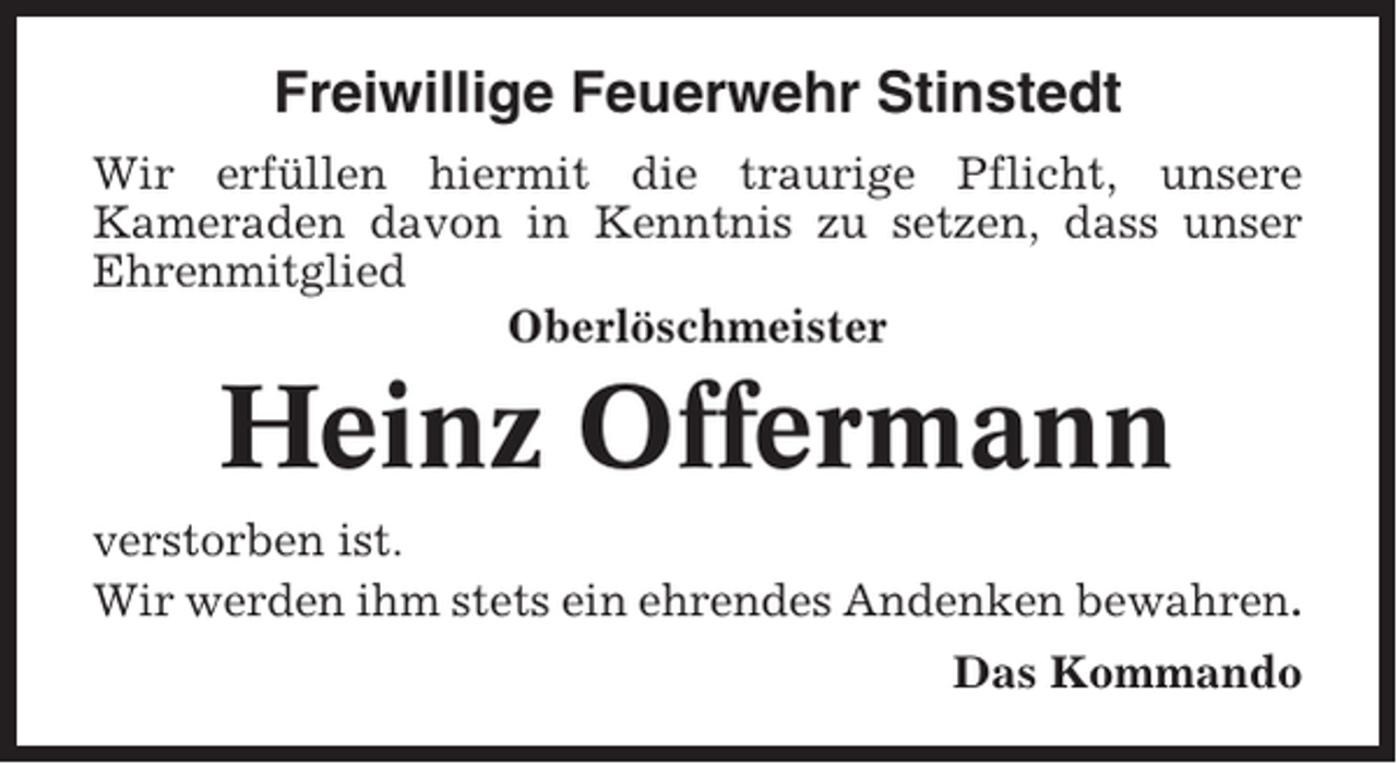 <p>Freiwillige Feuerwehr Stinstedt<br />Wir erfüllen hiermit die traurige Pflicht, unsere<br />Kameraden davon in Kenntnis zu setzen, dass unser<br />Ehrenmitglied<br />Oberlöschmeister</p><p>Heinz Offermann<br />verstorben ist.<br />Wir werden ihm stets ein ehrendes Andenken bewahren.<br />Das Kommando</p>