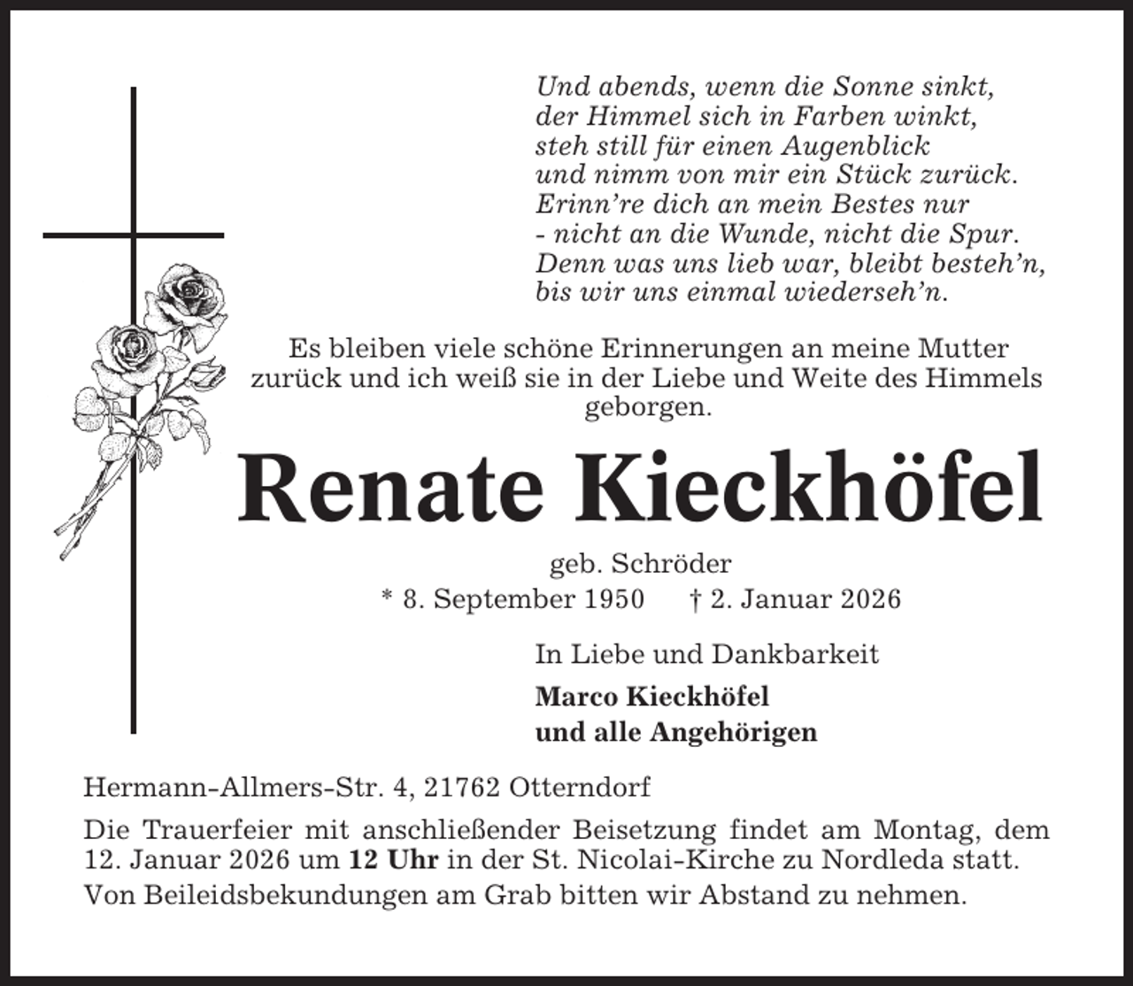 <p>Und abends, wenn die Sonne sinkt,<br />der Himmel sich in Farben winkt,<br />steh still für einen Augenblick<br />und nimm von mir ein Stück zurück.<br />Erinn’re dich an mein Bestes nur<br />- nicht an die Wunde, nicht die Spur.<br />Denn was uns lieb war, bleibt besteh’n,<br />bis wir uns einmal wiederseh’n.<br />Es bleiben viele schöne Erinnerungen an meine Mutter<br />zurück und ich weiß sie in der Liebe und Weite des Himmels<br />geborgen.</p><p>Renate Kieckhöfel<br />geb. Schröder<br />* 8. September 1950<br />† 2. Januar 2026<br />In Liebe und Dankbarkeit<br />Marco Kieckhöfel<br />und alle Angehörigen<br />Hermann-Allmers-Str. 4, 21762 Otterndorf<br />Die Trauerfeier mit anschließender Beisetzung findet am Montag, dem<br />12. Januar 2026 um 12 Uhr in der St. Nicolai-Kirche zu Nordleda statt.<br />Von Beileidsbekundungen am Grab bitten wir Abstand zu nehmen.</p>