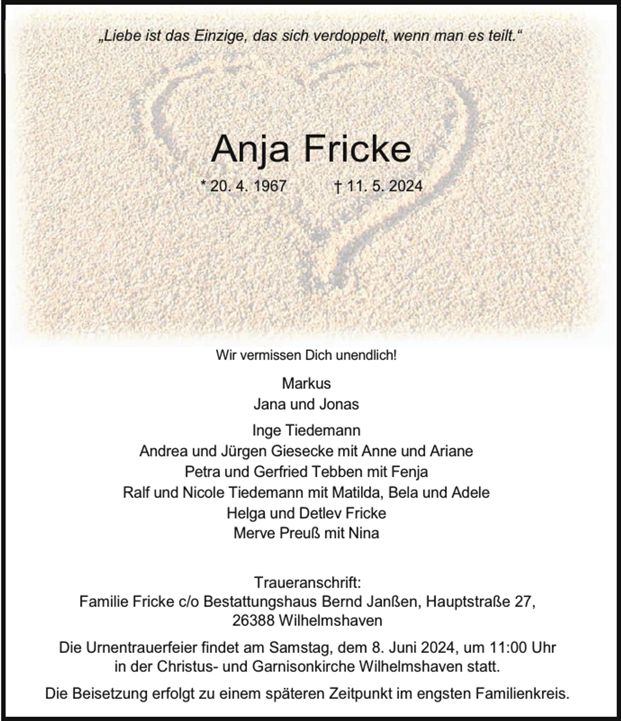 <p>„Liebe ist das Einzige, das sich verdoppelt, wenn man es teilt.“</p><p>Anja Fricke<br />* 20. 4. 1967</p><p>† 11. 5. 2024</p><p>Wir vermissen Dich unendlich!</p><p>Markus<br />Jana und Jonas<br />Inge Tiedemann<br />Andrea und Jürgen Giesecke mit Anne und Ariane<br />Petra und Gerfried Tebben mit Fenja<br />Ralf und Nicole Tiedemann mit Matilda, Bela und Adele<br />Helga und Detlev Fricke<br />Merve Preuß mit Nina<br />Traueranschrift:<br />Familie Fricke c/o Bestattungshaus Bernd Janßen, Hauptstraße 27,<br />26388 Wilhelmshaven<br />Die Urnentrauerfeier findet am Samstag, dem 8. Juni 2024, um 11:00 Uhr<br />in der Christus- und Garnisonkirche Wilhelmshaven statt.<br />Die Beisetzung erfolgt zu einem späteren Zeitpunkt im engsten Familienkreis.</p>