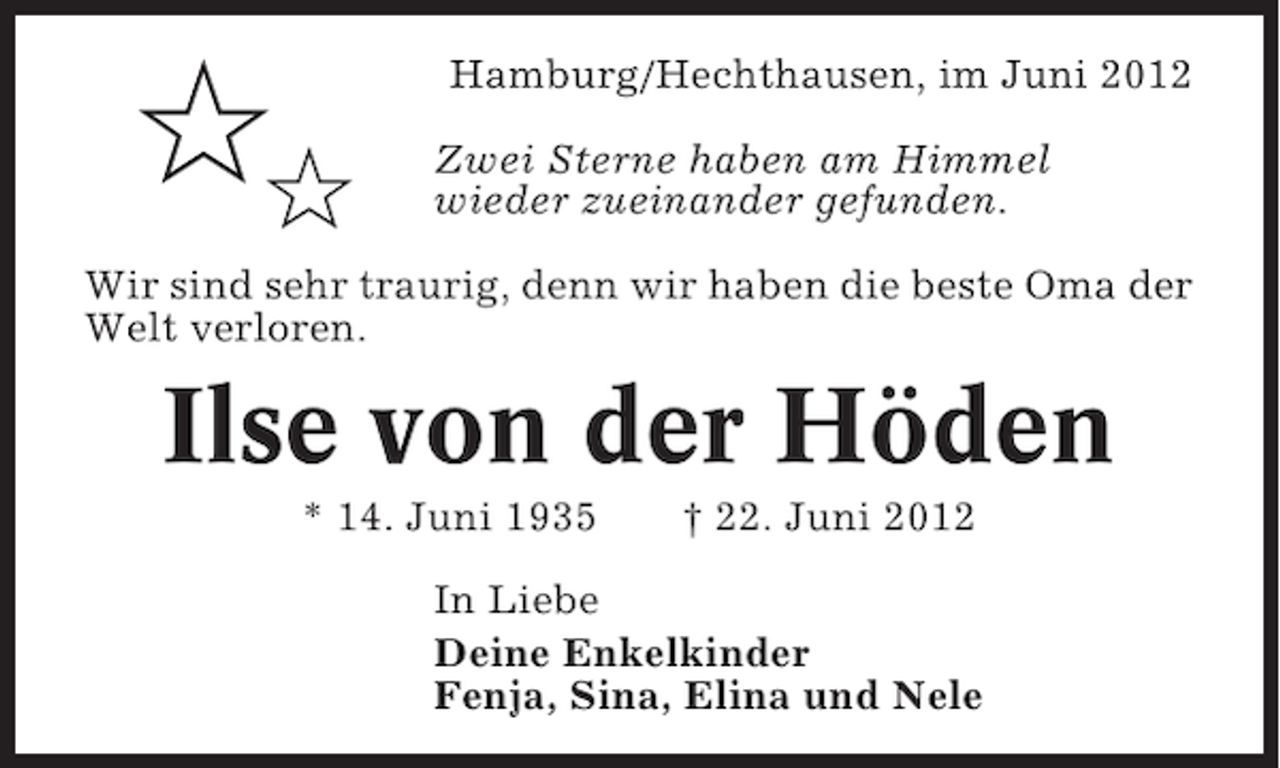 <p>✩✩</p><p>Hamburg/Hechthausen, im Juni 2012<br />Zwei Sterne haben am Himmel<br />wieder zueinander gefunden.</p><p>Wir sind sehr traurig, denn wir haben die beste Oma der<br />Welt verloren.</p><p>Ilse von der Höden<br />* 14. Juni 1935</p><p>† 22. Juni 2012</p><p>In Liebe<br />Deine Enkelkinder<br />Fenja, Sina, Elina und Nele</p>