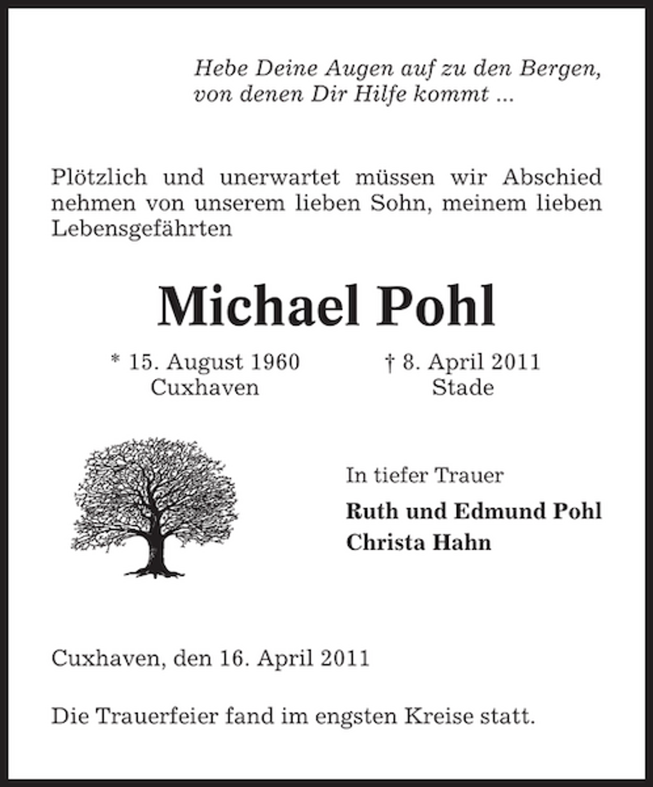 <p>Hebe Deine Augen auf zu den Bergen, von denen Dir Hilfe kommt ...</p><p>Plötzlich und unerwartet müssen wir Abschied nehmen von unserem lieben Sohn, meinem lieben Lebensgefährten</p><p>Michael Pohl<br />* 15. August 1960 Cuxhaven † 8. April 2011 Stade</p><p>In tiefer Trauer</p><p>Ruth und Edmund Pohl Christa Hahn</p><p>Cuxhaven, den 16. April 2011 Die Trauerfeier fand im engsten Kreise statt.</p>