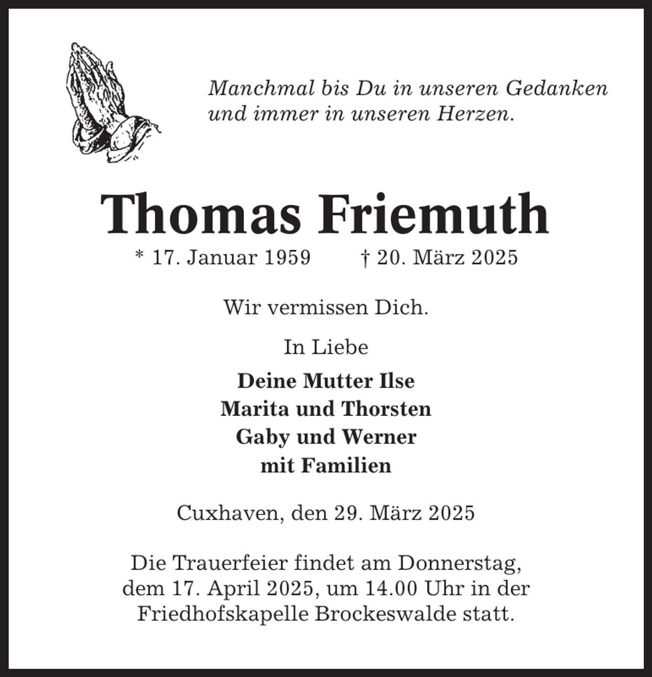 <p>Manchmal bis Du in unseren Gedanken<br />und immer in unseren Herzen.</p><p>Thomas Friemuth<br />* 17. Januar 1959</p><p>† 20. März 2025</p><p>Wir vermissen Dich.<br />In Liebe<br />Deine Mutter Ilse<br />Marita und Thorsten<br />Gaby und Werner<br />mit Familien<br />Cuxhaven, den 29. März 2025<br />Die Trauerfeier findet am Donnerstag,<br />dem 17. April 2025, um 14.00 Uhr in der<br />Friedhofskapelle Brockeswalde statt.</p>