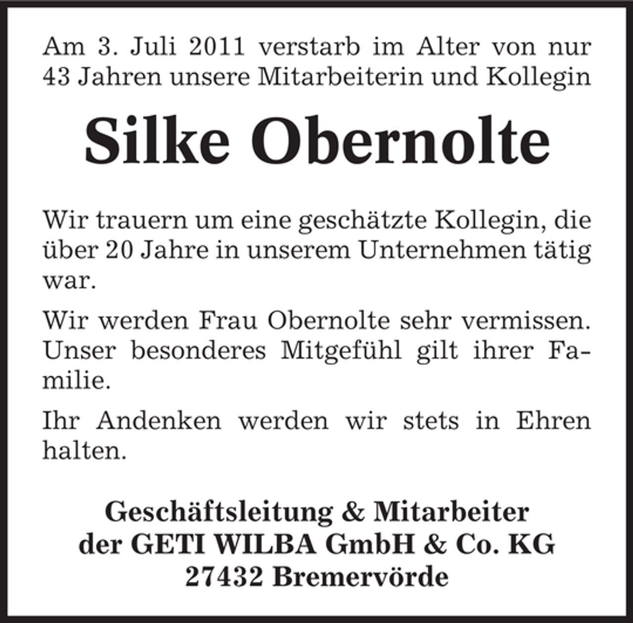 <p>Am 3. Juli 2011 verstarb im Alter von nur<br />43 Jahren unsere Mitarbeiterin und Kollegin</p><p>Silke Obernolte<br />Wir trauern um eine geschätzte Kollegin, die<br />über 20 Jahre in unserem Unternehmen tätig<br />war.<br />Wir werden Frau Obernolte sehr vermissen.<br />Unser besonderes Mitgefühl gilt ihrer Familie.<br />Ihr Andenken werden wir stets in Ehren<br />halten.</p><p>Geschäftsleitung &amp; Mitarbeiter<br />der GETI WILBA GmbH &amp; Co. KG<br />27432 Bremervörde</p>