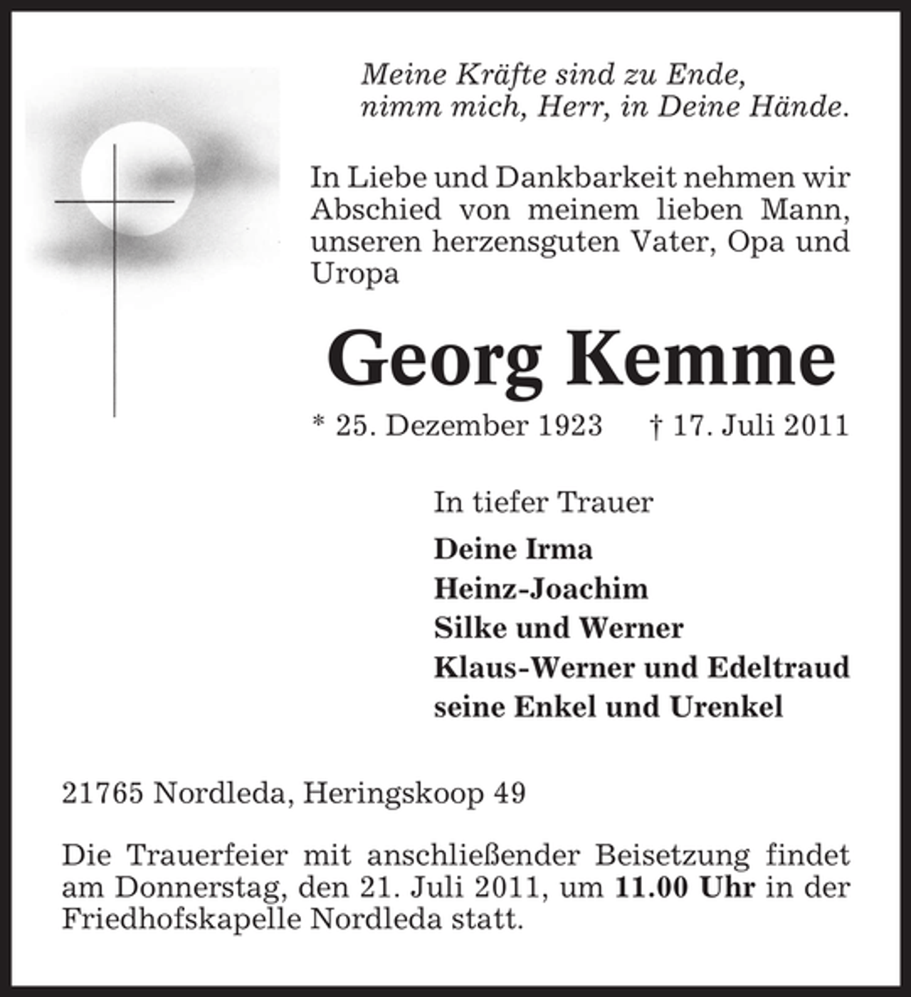 <p>Meine Kräfte sind zu Ende,<br />nimm mich, Herr, in Deine Hände.<br />In Liebe und Dankbarkeit nehmen wir<br />Abschied von meinem lieben Mann,<br />unseren herzensguten Vater, Opa und<br />Uropa</p><p>Georg Kemme<br />* 25. Dezember 1923</p><p>† 17. Juli 2011</p><p>In tiefer Trauer<br />Deine Irma<br />Heinz-Joachim<br />Silke und Werner<br />Klaus-Werner und Edeltraud<br />seine Enkel und Urenkel<br />21765 Nordleda, Heringskoop 49<br />Die Trauerfeier mit anschließender Beisetzung findet<br />am Donnerstag, den 21. Juli 2011, um 11.00 Uhr in der<br />Friedhofskapelle Nordleda statt.</p>