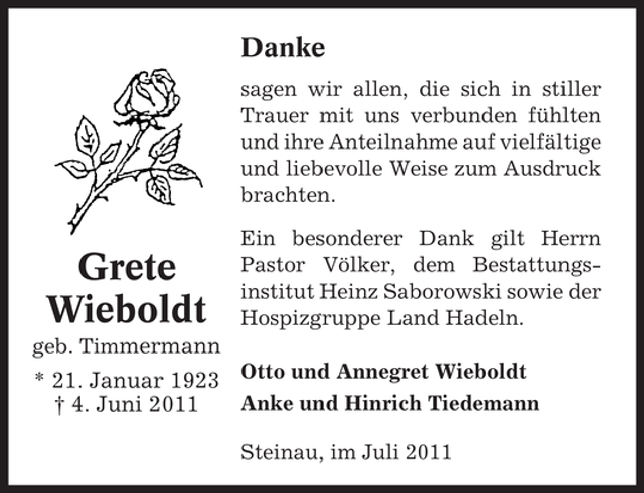 <p>Danke<br />sagen wir allen, die sich in stiller<br />Trauer mit uns verbunden fühlten<br />und ihre Anteilnahme auf vielfältige<br />und liebevolle Weise zum Ausdruck<br />brachten.</p><p>Grete<br />Wieboldt</p><p>Ein besonderer Dank gilt Herrn<br />Pastor Völker, dem Bestattungsinstitut Heinz Saborowski sowie der<br />Hospizgruppe Land Hadeln.</p><p>geb. Timmermann</p><p>* 21. Januar 1923 Otto und Annegret Wieboldt<br />Anke und Hinrich Tiedemann<br />† 4. Juni 2011<br />Steinau, im Juli 2011</p>
