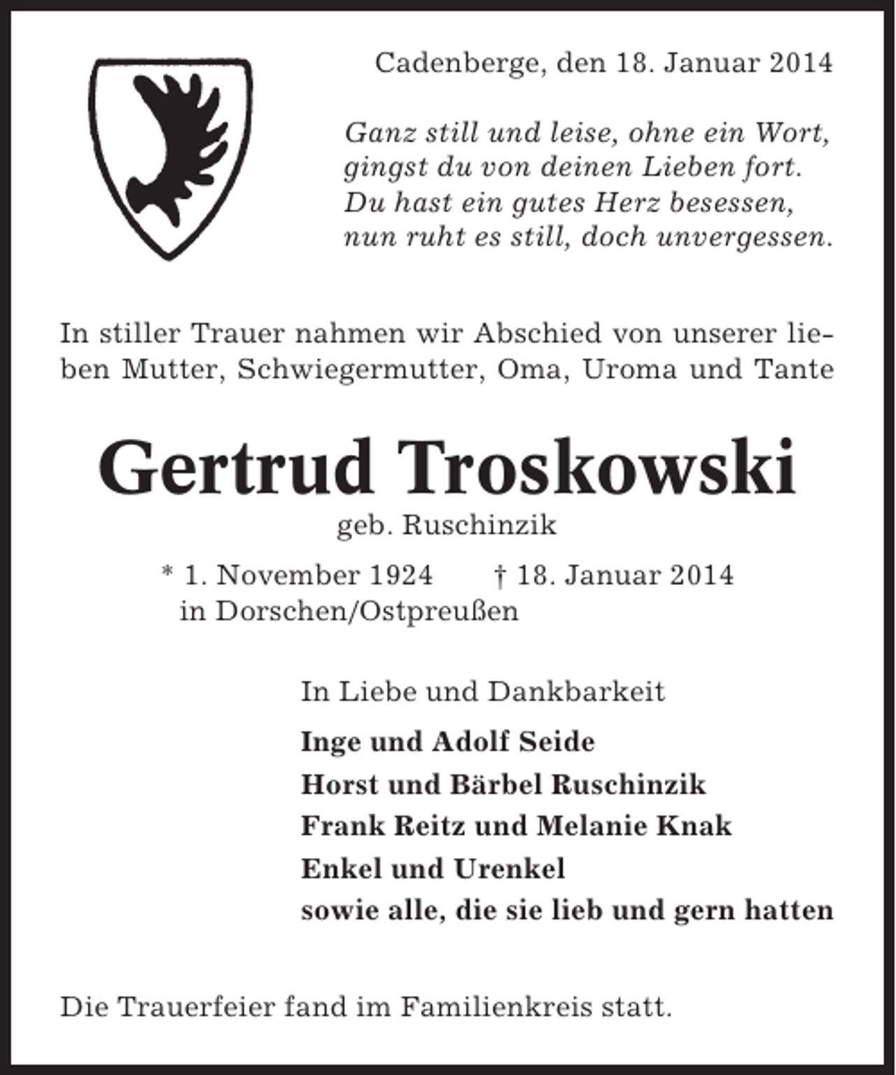 <p>Cadenberge, den 18. Januar 2014<br />Ganz still und leise, ohne ein Wort,<br />gingst du von deinen Lieben fort.<br />Du hast ein gutes Herz besessen,<br />nun ruht es still, doch unvergessen.<br />In stiller Trauer nahmen wir Abschied von unserer lieben Mutter, Schwiegermutter, Oma, Uroma und Tante</p><p>Gertrud Troskowski<br />geb. Ruschinzik<br />* 1. November 1924<br />† 18. Januar 2014<br />in Dorschen/Ostpreußen<br />In Liebe und Dankbarkeit<br />Inge und Adolf Seide<br />Horst und Bärbel Ruschinzik<br />Frank Reitz und Melanie Knak<br />Enkel und Urenkel<br />sowie alle, die sie lieb und gern hatten<br />Die Trauerfeier fand im Familienkreis statt.</p>