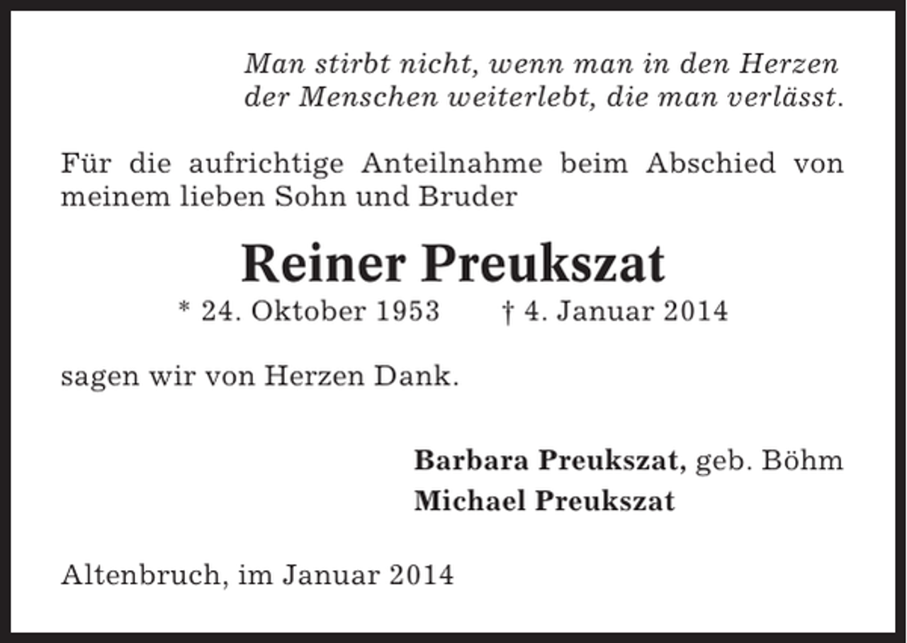<p>Man stirbt nicht, wenn man in den Herzen<br />der Menschen weiterlebt, die man verlässt.<br />Für die aufrichtige Anteilnahme beim Abschied von<br />meinem lieben Sohn und Bruder</p><p>Reiner Preukszat<br />* 24. Oktober 1953</p><p>† 4. Januar 2014</p><p>sagen wir von Herzen Dank.<br />Barbara Preukszat, geb. Böhm<br />Michael Preukszat<br />Altenbruch, im Januar 2014</p>