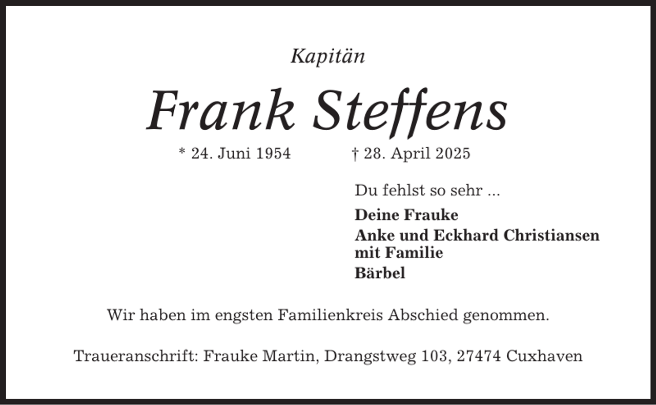 <p>Kapitän</p><p>Frank Steffens<br />* 24. Juni 1954</p><p>† 28. April 2025<br />Du fehlst so sehr ...<br />Deine Frauke<br />Anke und Eckhard Christiansen<br />mit Familie<br />Bärbel</p><p>Wir haben im engsten Familienkreis Abschied genommen.<br />Traueranschrift: Frauke Martin, Drangstweg 103, 27474 Cuxhaven</p>