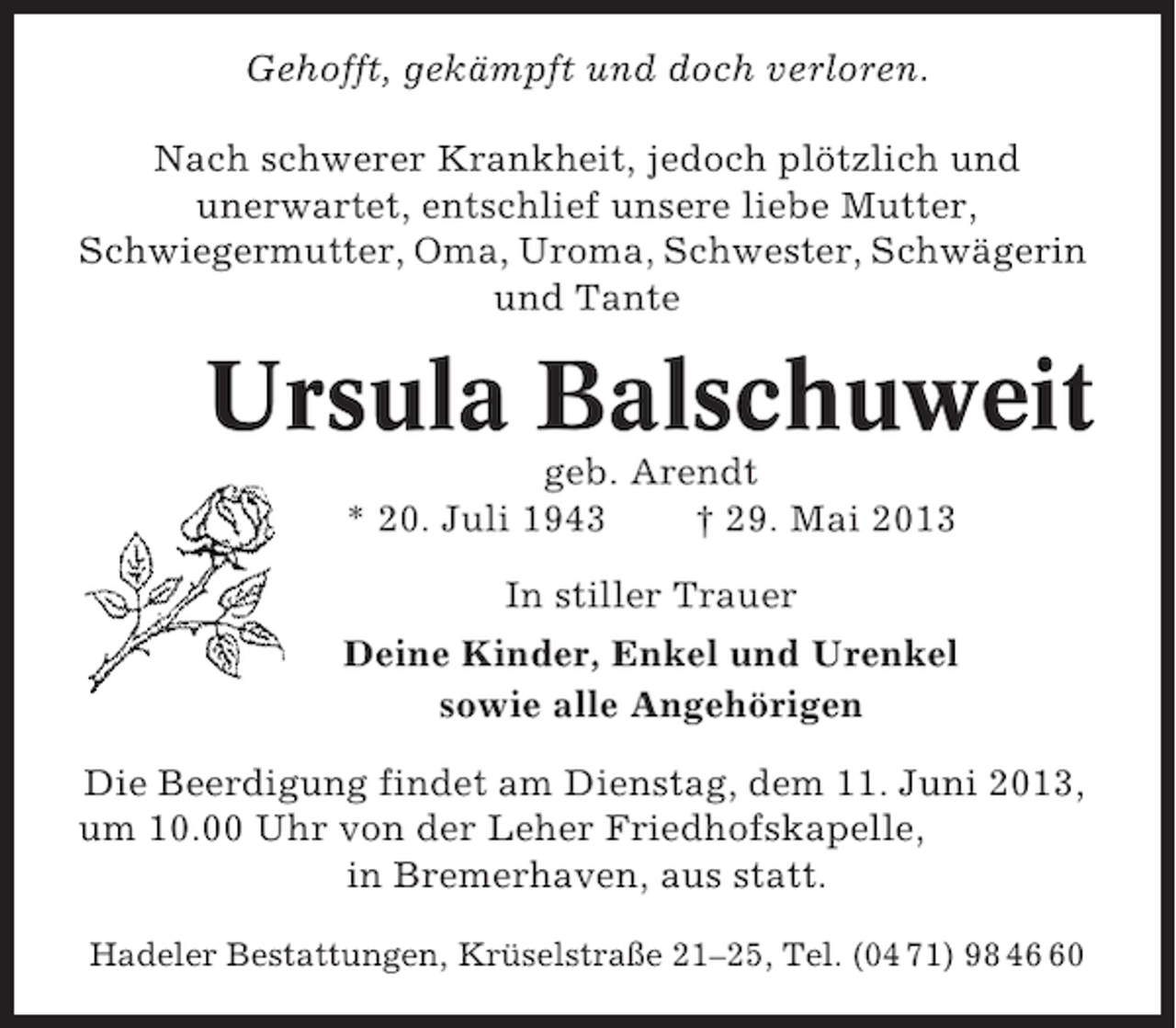 <p>Gehofft, gekämpft und doch verloren.<br />Nach schwerer Krankheit, jedoch plötzlich und<br />unerwartet, entschlief unsere liebe Mutter,<br />Schwiegermutter, Oma, Uroma, Schwester, Schwägerin<br />und Tante</p><p>Ursula Balschuweit<br />geb. Arendt<br />* 20. Juli 1943<br />† 29. Mai 2013<br />In stiller Trauer<br />Deine Kinder, Enkel und Urenkel<br />sowie alle Angehörigen<br />Die Beerdigung findet am Dienstag, dem 11. Juni 2013,<br />um 10.00 Uhr von der Leher Friedhofskapelle,<br />in Bremerhaven, aus statt.<br />Hadeler Bestattungen, Krüselstraße 21–25, Tel. (04 71) 98 40</p>