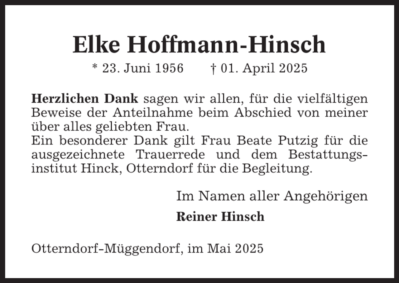 <p>Elke Hoffmann-Hinsch<br />* 23. Juni 1956</p><p>† 01. April 2025</p><p>Herzlichen Dank sagen wir allen, für die vielfältigen<br />Beweise der Anteilnahme beim Abschied von meiner<br />über alles geliebten Frau.<br />Ein besonderer Dank gilt Frau Beate Putzig für die<br />ausgezeichnete Trauerrede und dem Bestattungsinstitut Hinck, Otterndorf für die Begleitung.</p><p>Im Namen aller Angehörigen<br />Reiner Hinsch<br />Otterndorf-Müggendorf, im Mai 2025</p>