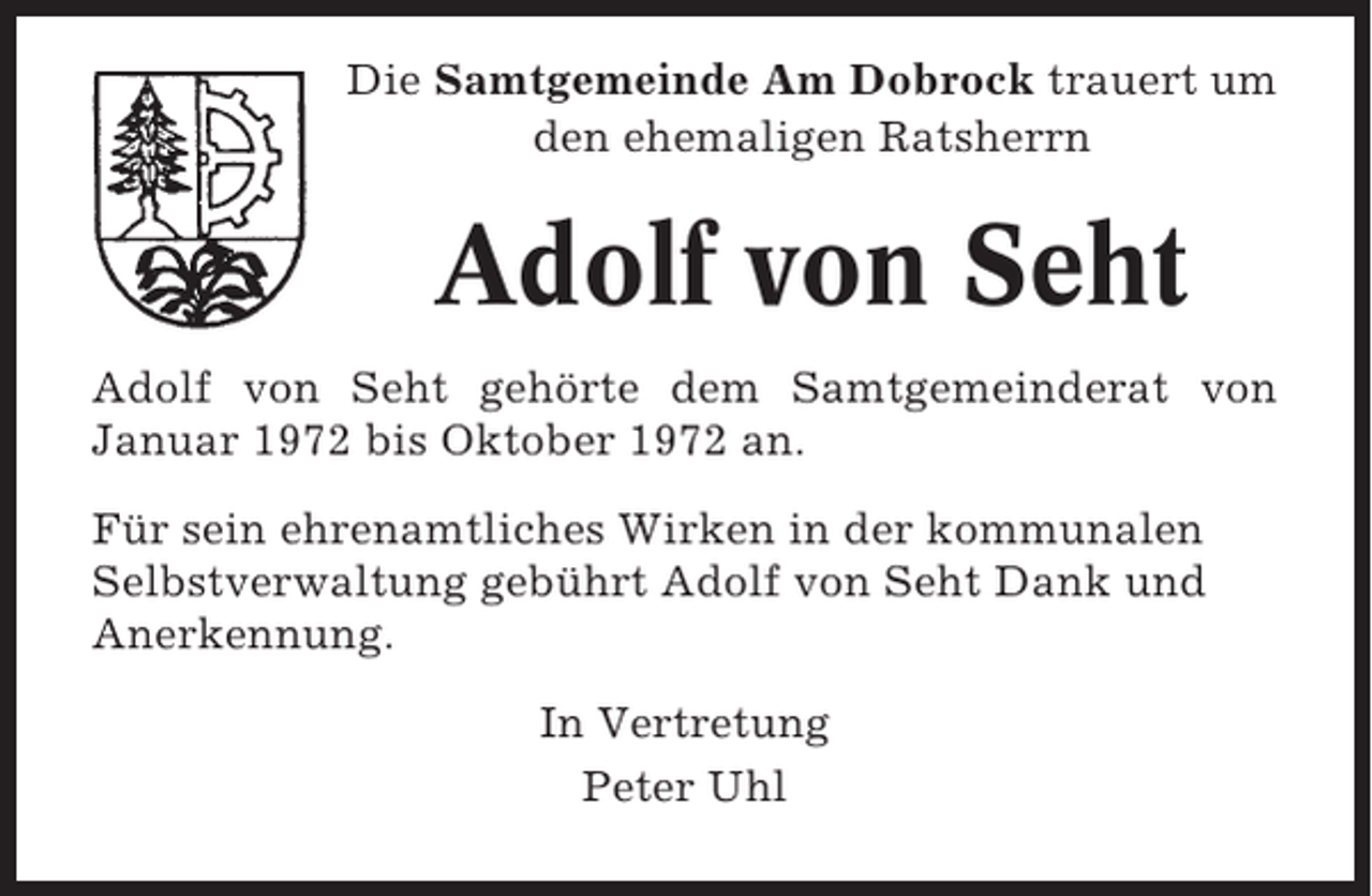 <p>Die Samtgemeinde Am Dobrock trauert um<br />den ehemaligen Ratsherrn</p><p>Adolf von Seht<br />Adolf von Seht gehörte dem Samtgemeinderat von<br />Januar 1972 bis Oktober 1972 an.<br />Für sein ehrenamtliches Wirken in der kommunalen<br />Selbstverwaltung gebührt Adolf von Seht Dank und<br />Anerkennung.<br />In Vertretung<br />Peter Uhl</p>