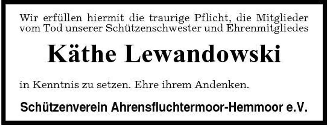 <p>Wir erfüllen hiermit die traurige Pflicht, die Mitglieder vom Tod unserer Schützenschwester und Ehrenmitgliedes</p><p>Käthe Lewandowski<br />in Kenntnis zu setzen. Ehre ihrem Andenken.</p><p>Schützenverein Ahrensfluchtermoor-Hemmoor e.V.</p>