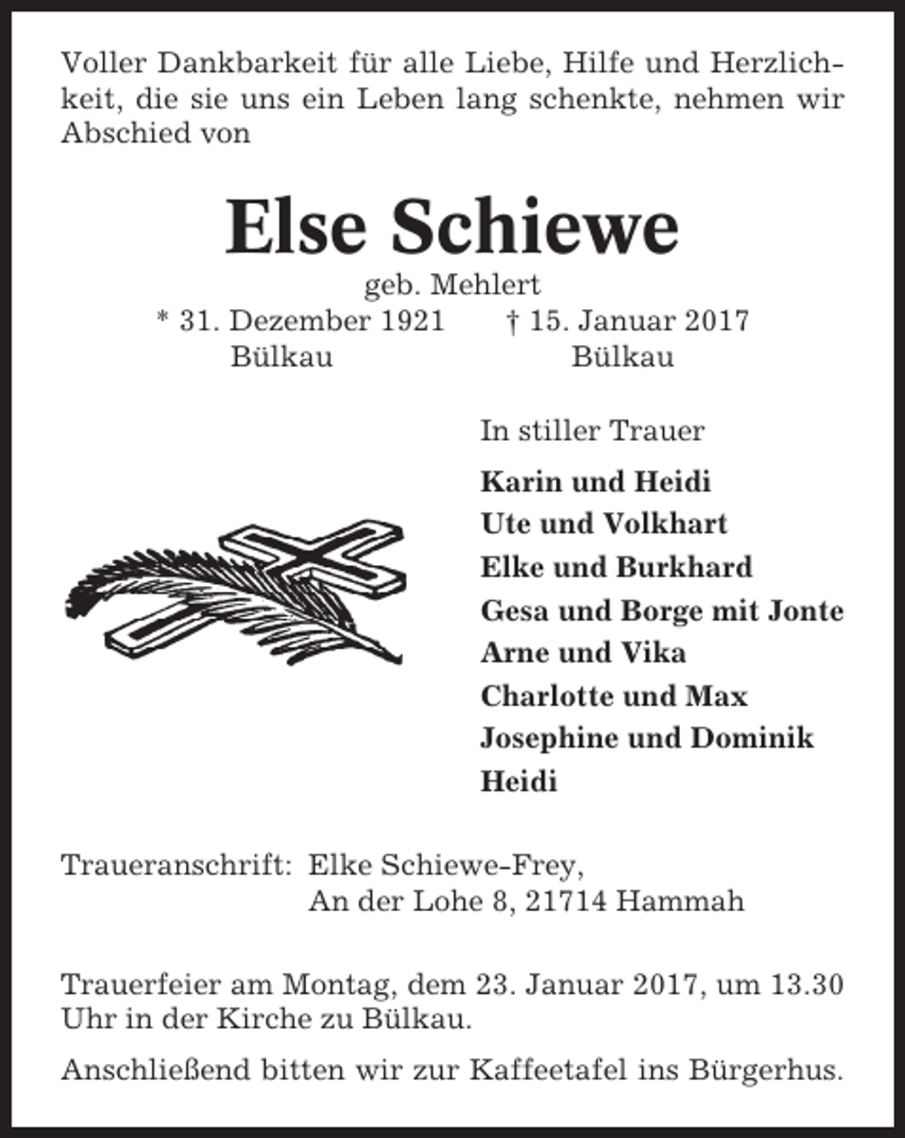 <p>Voller Dankbarkeit für alle Liebe, Hilfe und Herzlichkeit, die sie uns ein Leben lang schenkte, nehmen wir<br />Abschied von</p><p>Else Schiewe<br />geb. Mehlert<br />* 31. Dezember 1921<br />† 15. Januar 2017<br />Bülkau<br />Bülkau<br />In stiller Trauer<br />Karin und Heidi<br />Ute und Volkhart<br />Elke und Burkhard<br />Gesa und Borge mit Jonte<br />Arne und Vika<br />Charlotte und Max<br />Josephine und Dominik<br />Heidi<br />Traueranschrift: Elke Schiewe-Frey,<br />An der Lohe 8, 21714 Hammah<br />Trauerfeier am Montag, dem 23. Januar 2017, um 13.30<br />Uhr in der Kirche zu Bülkau.<br />Anschließend bitten wir zur Kaffeetafel ins Bürgerhus.</p>