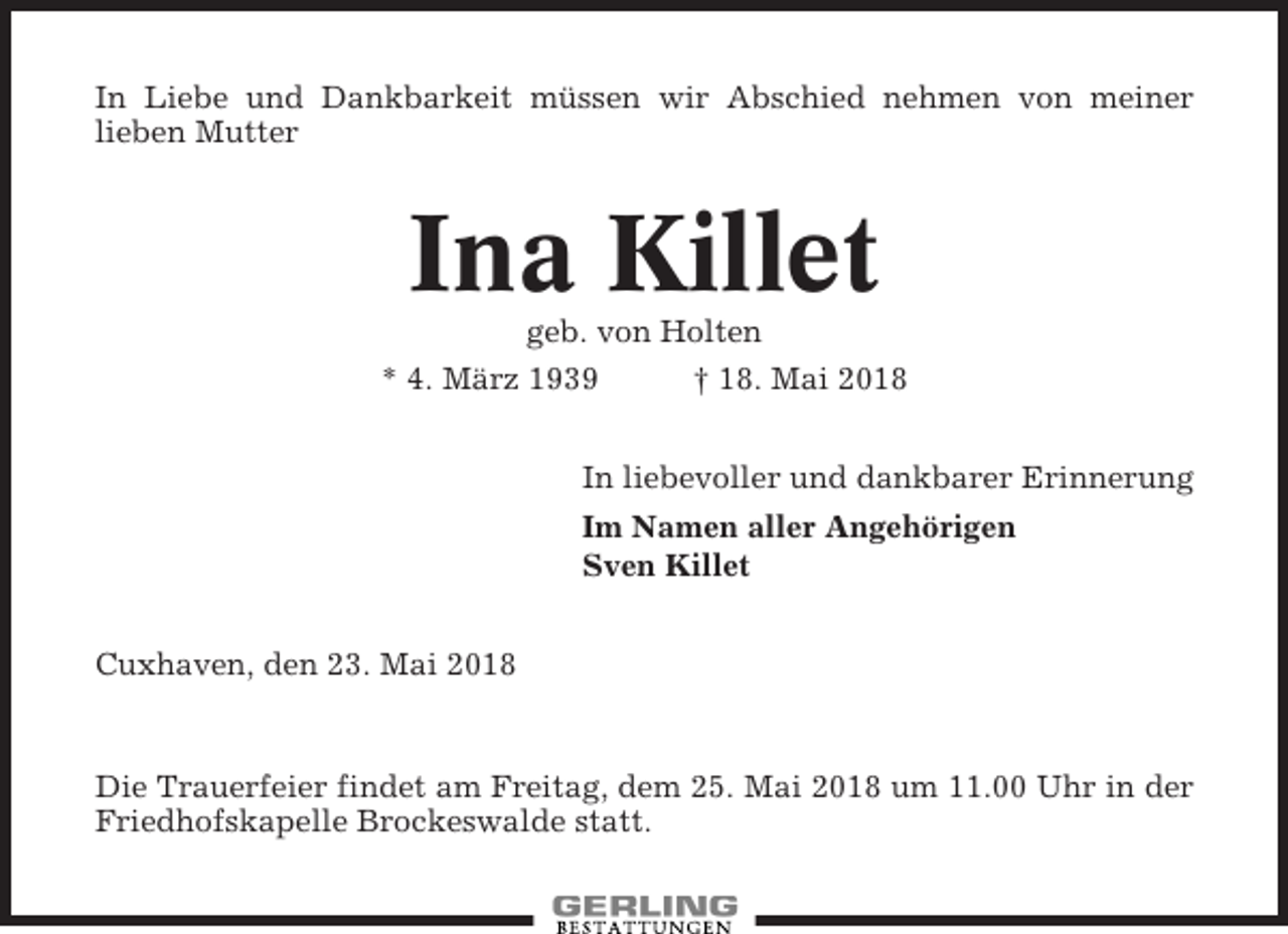 <p>In Liebe und Dankbarkeit müssen wir Abschied nehmen von meiner<br />lieben Mutter</p><p>Ina Killet<br />geb. von Holten<br />* 4. März 1939<br />† 18. Mai 2018<br />In liebevoller und dankbarer Erinnerung<br />Im Namen aller Angehörigen<br />Sven Killet<br />Cuxhaven, den 23. Mai 2018</p><p>Die Trauerfeier findet am Freitag, dem 25. Mai 2018 um 11.00 Uhr in der<br />Friedhofskapelle Brockeswalde statt.</p>